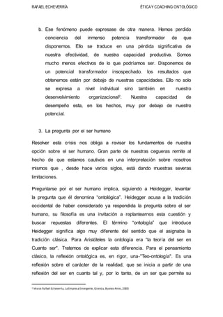 RAFAEL ECHEVERRÍA ÉTICAY COACHING ONTOLÓGICO
b. Ese fenómeno puede expresase de otra manera. Hemos perdido
conciencia del inmenso potencia transformador de que
disponemos. Ello se traduce en una pérdida significativa de
nuestra efectividad, de nuestra capacidad productiva. Somos
mucho menos efectivos de lo que podríamos ser. Disponemos de
un potencial transformador insospechado. los resultados que
obtenemos están por debajo de nuestras capacidades. Ello no solo
se expresa a nivel individual sino también en nuestro
desenvolvimiento organizacional2. Nuestra capacidad de
desempeño esta, en los hechos, muy por debajo de nuestro
potencial.
3. La pregunta por el ser humano
Resolver esta crisis nos obliga a revisar los fundamentos de nuestra
opción sobre el ser humano. Gran parte de nuestras cegueras remite al
hecho de que estamos cautivos en una interpretación sobre nosotros
mismos que , desde hace varios siglos, está dando muestras severas
limitaciones.
Preguntarse por el ser humano implica, siguiendo a Heidegger, levantar
la pregunta que él denomina “ontológica”. Heidegger acusa a la tradición
occidental de haber considerado ya respondida la pregunta sobre el ser
humano, su filosofía es una invitación a replantearnos esta cuestión y
buscar repuestas diferentes. El término “ontología” que introduce
Heidegger significa algo muy diferente del sentido que el asignaba la
tradición clásica. Para Aristóteles la ontología era “la teoría del ser en
Cuanto ser". Tratemos de explicar esta diferencia. Para el pensamiento
clásico, la reflexión ontológica es, en rigor, una-"Teo-ontología". Es una
reflexión sobre el carácter de la realidad, que se inicia a partir de una
reflexión del ser en cuanto tal y, por lo tanto, de un ser que permite su
2 Véase Rafael Echeverria, La Empresa Emergente,Granica, Buenos Aires,2000.
 
