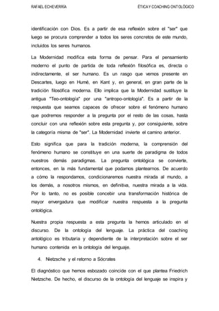 RAFAEL ECHEVERRÍA ÉTICAY COACHING ONTOLÓGICO
identificación con Dios. Es a partir de esa reflexión sobre el "ser" que
luego se procura comprender a todos los seres concretos de este mundo,
incluidos los seres humanos.
La Modernidad modifica esta forma de pensar. Para el pensamiento
moderno el punto de partida de toda reflexión filosófica es, directa o
indirectamente, el ser humano. Es un rasgo que vemos presente en
Descartes, luego en Humé, en Kant y, en general, en gran parte de la
tradición filosófica moderna. Ello implica que la Modernidad sustituye la
antigua "Teo-ontología" por una "antropo-ontología". Es a partir de la
respuesta que seamos capaces de ofrecer sobre el fenómeno humano
que podremos responder a la pregunta por el resto de las cosas, hasta
concluir con una reflexión sobre esta pregunta y, por consiguiente, sobre
la categoría misma de "ser". La Modernidad invierte el camino anterior.
Esto significa que para la tradición moderna, la comprensión del
fenómeno humano se constituye en una suerte de paradigma de todos
nuestros demás paradigmas. La pregunta ontológica se convierte,
entonces, en la más fundamental que podamos plantearnos. De acuerdo
a cómo la respondamos, condicionaremos nuestra mirada al mundo, a
los demás, a nosotros mismos, en definitiva, nuestra mirada a la vida.
Por lo tanto, no es posible concebir una transformación histórica de
mayor envergadura que modificar nuestra respuesta a la pregunta
ontológica.
Nuestra propia respuesta a esta pregunta la hemos articulado en el
discurso. De la ontología del lenguaje. La práctica del coaching
antológico es tributaria y dependiente de la interpretación sobre el ser
humano contenida en la ontología del lenguaje.
4. Nietzsche y el retorno a Sócrates
El diagnóstico que hemos esbozado coincide con el que plantea Friedrich
Nietzsche. De hecho, el discurso de la ontología del lenguaje se inspira y
 