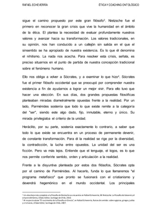 RAFAEL ECHEVERRÍA ÉTICAY COACHING ONTOLÓGICO
sigue el camino propuesto por este gran filósofo3. Nietzsche fue el
primero en reconocer la gran crisis que vive la humanidad en el ámbito
de la ética. El plantea la necesidad de evaluar profundamente nuestros
valores y avanzar hacia su transformación. Los valores tradicionales, en
su opinión, nos han conducido a un callejón sin salida en el que el
sinsentido se ha apropiado de nuestra existencia. Es lo que él denomina
el nihilismo. La nada nos acecha. Para resolver esta crisis, señala, es
preciso situarnos en el punto de partida de nuestra concepción tradicional
sobre el fenómeno humano.
Ello nos obliga a volver a Sócrates, y a examinar lo que hizo4. Sócrates
fue el primer filósofo occidental que se preocupó por comprender nuestra
existencia a fin de ayudarnos a lograr un mejor vivir. Para ello tuvo que
hacer una elección. En sus días, dos grandes propuestas filosóficas
planteaban miradas diametralmente opuestas frente a la realidad. Por un
lado, Parménides sostenía que todo lo que existe remite a la categoría
del "ser", siendo este algo dado, fijo, inmutable, eterno y único. Su
mirada privilegiaba el criterio de la unidad.
Heráclito, por su parte, sostenía exactamente lo contrario, a saber que
todo lo que existe se encuentra en un proceso de permanente devenir,
de constante transformación. Para él la realidad se rige por la diversidad,
la contradicción, la lucha entre opuestos. La unidad del ser es una
ficción. Pero va más lejos. Entiende que el lenguaje, el logos, es lo que
nos permite conferirle sentido, orden y articulación a la realidad.
Frente a la disyuntiva planteada por estos dos filósofos, Sócrates opta
por el camino de Parménides. Al hacerlo, funda lo que llamaremos "el
programa metafísico" que pronto se fusionará con el cristianismo y
devendrá hegemónico en el mundo occidental. Los principales
3 Un abordajemás completo a la filosofía deNietzschese encuentra en RafaelEcheverría,Mi Nietzsche:La filosofía deldeveniry el
emprendimiento, JCSáez Editor,Santiago deChile, 2010.
4 Al respectovéase "El nacimiento dela filosofía enGrecia", en RafaelEcheverría,Raíces desentido: sobre egipcios, griegos,judíos
y cristianos,JCSáez Edilor,Santiagode Chile,2007.
 