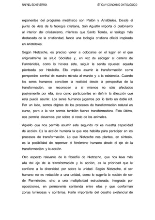 RAFAEL ECHEVERRÍA ÉTICAY COACHING ONTOLÓGICO
exponentes del programa metafísico son Platón y Aristóteles. Desde el
punto de vista de la teología cristiana, San Agustín importa ci platonismo
al interior del cristianismo, mientras que Santo Tomás, el teólogo más
destacado de la cristiandad, funda una teología cristiana oficial inspirada
en Aristóteles.
Según Nietzsche, es preciso volver a colocarse en el lugar en el que
originalmente se situó Sócrates y, en vez de escoger el camino de
Parménides, como lo hiciera este, seguir la senda opuesta: aquella
planteada por Heráclito. Ello implica asumir la transformación como
perspectiva central de nuestra mirada al mundo y a la existencia. Cuando
los seres humanos conciben la realidad desde la perspectiva de la
transformación, se reconocen a sí mismos no sólo afectados
pasivamente por ella, sino como participantes en definir la dilección que
esta pueda asumir. Los seres humanos jugamos por lo tanto un doble rol.
Por un lado, somos objetos de los procesos de transformación natural en
curso, pero a la vez somos también fuerza transformadora. Esto último,
nos permite elevarnos por sobre el resto de los animales.
Aquello que nos permite asumir este segundo rol es nuestra capacidad
de acción. Es la acción humana la que nos habilita para participar en los
procesos de transformación. Lo que Nietzsche nos plantea, en síntesis,
es la posibilidad de repensar el fenómeno humano desde el eje de la
transformación y la acción.
Otro aspecto relevante de la filosofía de Nietzsche, que nos lleva más
allá del eje de la transformación y la acción, es la prioridad que le
confiere a la diversidad por sobre la unidad. Según Nietzsche, el ser
humano no es reducible a una unidad, como lo sugería la noción de ser
de Parménides, sino a una multiplicidad estructurada, integrada por
oposiciones, en permanente contienda entre ellas y que conforman
zonas luminosas y sombrías. Parte importante del desafío existencial de
 