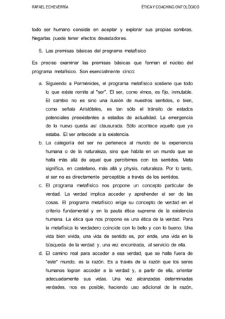 RAFAEL ECHEVERRÍA ÉTICAY COACHING ONTOLÓGICO
todo ser humano consiste en aceptar y explorar sus propias sombras.
Negarlas puede tener efectos devastadores.
5. Las premisas básicas del programa metafísico
Es preciso examinar las premisas básicas que forman el núcleo del
programa metafísico. Son esencialmente cinco:
a. Siguiendo a Parménides, el programa metafísico sostiene que todo
lo que existe remite al "ser". El ser, como vimos, es fijo, inmutable.
El cambio no es sino una ilusión de nuestros sentidos, o bien,
como señala Aristóteles, es tan sólo el tránsito de estados
potenciales preexistentes a estados de actualidad. La emergencia
de lo nuevo queda así clausurada. Sólo acontece aquello que ya
estaba. El ser antecede a la existencia.
b. La categoría del ser no pertenece al mundo de la experiencia
humana o de la naturaleza, sino que habita en un mundo que se
halla más allá de aquel que percibimos con los sentidos. Meta
significa, en castellano, más allá y physis, naturaleza. Por lo tanto,
el ser no es directamente perceptible a través de los sentidos.
c. El programa metafísico nos propone un concepto particular de
verdad. La verdad implica acceder y aprehender el ser de las
cosas. El programa metafísico erige su concepto de verdad en el
criterio fundamental y en la pauta ética suprema de la existencia
humana. La ética que nos propone es una ética de la verdad. Para
la metafísica lo verdadero coincide con lo bello y con lo bueno. Una
vida bien vivida, una vida de sentido es, por ende, una vida en la
búsqueda de la verdad y, una vez encontrada, al servicio de ella.
d. El camino real para acceder a esa verdad, que se halla fuera de
"este" mundo, es la razón. Es a través de la razón que los seres
humanos logran acceder a la verdad y, a partir de ella, orientar
adecuadamente sus vidas. Una vez alcanzadas determinadas
verdades, nos es posible, haciendo uso adicional de la razón,
 