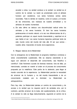 RAFAEL ECHEVERRÍA ÉTICAY COACHING ONTOLÓGICO
acceder a otras. La verdad conduce a la verdad. La verdad es el
camino de la verdad. La razón es proclamada como el atributo
humano por excelencia. Los seres humanos somos seres
racionales. Todo lo demás en nosotros, como el cuerpo y el mundo
de las emociones, son residuos de nuestra animalidad y no
atributos de nuestra humanidad.
e. De esto último se deduce una discontinuidad radical entre los
animales y los seres humanos. Si bien los seres humanos
pertenecemos al mundo natural, a la vez nos diferenciamos de él y
podemos participar en aquel mundo trascendente y espiritual en el
que habita el ser. Los seres humanos logramos participar tanto de
este mundo como del mundo del más allá. El ser que somos -
nuestra alma- trasciende el mundo de la experiencia.
6. Rasgos básicos de la Modernidad
Con la emergencia de la Modernidad el programa metafísico comienza a
verse crecientemente cuestionado. Ello se observa claramente si se
sigue con atención el desarrollo del conocimiento, sea filosófico o
científico5. Este fenómeno sucede de diversas maneras. Una de ellas, ya
mencionada, consiste en revertir el orden en el proceso de conocimiento
propuesto por la metafísica. Esta partía de lo abstracto, para llegar al
mundo concreto de la experiencia. La Modernidad percibe la necesidad
de arrancar de lo humano y no del mundo trascendente o de un
conocimiento revelado por la divinidad. La Modernidad es
antropocéntrica.
Pero hay más. La Modernidad plantea un camino de conocimiento y de
acceso a la verdad que no requiere par-tir de verdades sino, por lo
contrario, permite arrancar de la duda, del cuestionamiento, de la crítica.
A la verdad no sólo se llega deductivamente, siguiendo el camino de la
5 Véase Rafael Echeverría, El búlio deMinerva: Introduccióna la filosofía moder¬na, JGSáez Edilor, Santiagode Chile,1990.
 