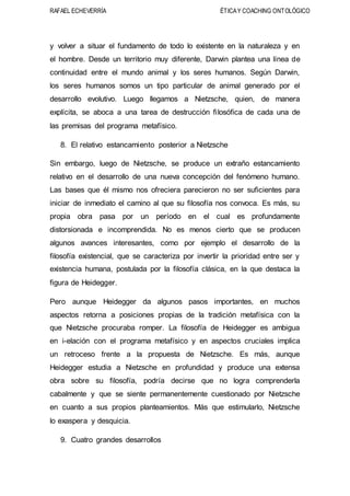 RAFAEL ECHEVERRÍA ÉTICAY COACHING ONTOLÓGICO
y volver a situar el fundamento de todo lo existente en la naturaleza y en
el hombre. Desde un territorio muy diferente, Darwin plantea una línea de
continuidad entre el mundo animal y los seres humanos. Según Darwin,
los seres humanos somos un tipo particular de animal generado por el
desarrollo evolutivo. Luego llegamos a Nietzsche, quien, de manera
explícita, se aboca a una tarea de destrucción filosófica de cada una de
las premisas del programa metafísico.
8. El relativo estancamiento posterior a Nietzsche
Sin embargo, luego de Nietzsche, se produce un extraño estancamiento
relativo en el desarrollo de una nueva concepción del fenómeno humano.
Las bases que él mismo nos ofreciera parecieron no ser suficientes para
iniciar de inmediato el camino al que su filosofía nos convoca. Es más, su
propia obra pasa por un período en el cual es profundamente
distorsionada e incomprendida. No es menos cierto que se producen
algunos avances interesantes, como por ejemplo el desarrollo de la
filosofía existencial, que se caracteriza por invertir la prioridad entre ser y
existencia humana, postulada por la filosofía clásica, en la que destaca la
figura de Heidegger.
Pero aunque Heidegger da algunos pasos importantes, en muchos
aspectos retorna a posiciones propias de la tradición metafísica con la
que Nietzsche procuraba romper. La filosofía de Heidegger es ambigua
en i-elación con el programa metafísico y en aspectos cruciales implica
un retroceso frente a la propuesta de Nietzsche. Es más, aunque
Heidegger estudia a Nietzsche en profundidad y produce una extensa
obra sobre su filosofía, podría decirse que no logra comprenderla
cabalmente y que se siente permanentemente cuestionado por Nietzsche
en cuanto a sus propios planteamientos. Más que estimularlo, Nietzsche
lo exaspera y desquicia.
9. Cuatro grandes desarrollos
 