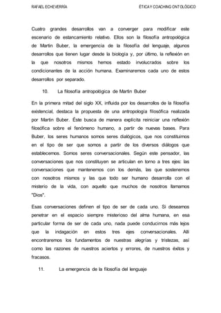 RAFAEL ECHEVERRÍA ÉTICAY COACHING ONTOLÓGICO
Cuatro grandes desarrollos van a converger para modificar este
escenario de estancamiento relativo. Ellos son la filosofía antropológica
de Martin Buber, la emergencia de la filosofía del lenguaje, algunos
desarrollos que tienen lugar desde la biología y, por último, la reflexión en
la que nosotros mismos hemos estado involucrados sobre los
condicionantes de la acción humana. Examinaremos cada uno de estos
desarrollos por separado.
10. La filosofía antropológica de Martin Buber
En la primera mitad del siglo XX, influida por los desarrollos de la filosofía
existencial, destaca la propuesta de una antropología filosófica realizada
por Martin Buber. Éste busca de manera explícita reiniciar una reflexión
filosófica sobre el fenómeno humano, a partir de nuevas bases. Para
Buber, los seres humanos somos seres dialógicos, que nos constituimos
en el tipo de ser que somos a partir de los diversos diálogos que
establecemos. Somos seres conversacionales. Según este pensador, las
conversaciones que nos constituyen se articulan en torno a tres ejes: las
conversaciones que mantenemos con los demás, las que sostenemos
con nosotros mismos y las que todo ser humano desarrolla con el
misterio de la vida, con aquello que muchos de nosotros llamamos
"Dios".
Esas conversaciones definen el tipo de ser de cada uno. Si deseamos
penetrar en el espacio siempre misterioso del alma humana, en esa
particular forma de ser de cada uno, nada puede conducirnos más lejos
que la indagación en estos tres ejes conversacionales. Allí
encontraremos los fundamentos de nuestras alegrías y tristezas, así
como las razones de nuestros aciertos y errores, de nuestros éxitos y
fracasos.
11. La emergencia de la filosofía del lenguaje
 