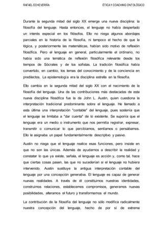 RAFAEL ECHEVERRÍA ÉTICAY COACHING ONTOLÓGICO
Durante la segunda mitad del siglo XX emerge una nueva disciplina: la
filosofía del lenguaje. Hasta entonces, el lenguaje no había despertado
un interés especial en los filósofos. Ello no niega algunos abordajes
parciales en la historia de la filosofía, ni tampoco el hecho de que la
lógica, y posteriormente las matemáticas, habían sido motivo de reflexión
filosófica. Pero el lenguaje en general, particularmente el ordinario, no
había sido una temática de reflexión filosófica relevante desde los
tiempos de Sócrates y de los sofistas. La tradición filosófica había
convertido, en cambio, los temas del conocimiento y de la conciencia en
predilectos. La epistemología era la disciplina estrella en la filosofía.
Ello cambia en la segunda mitad del siglo XX con el nacimiento de la
filosofía del lenguaje. Una de las contribuciones más destacadas de esta
nueva disciplina filosófica fue la de John L. Austin, quien cuestiona la
interpretación tradicional predominante sobre el lenguaje. He llamado a
esta última una interpretación "contable" del lenguaje, pues sostenía que
el lenguaje se limitaba a "dar cuenta" de lo existente. Se suponía que el
lenguaje era un medio o instrumento que nos permitía registrar, expresar,
transmitir o comunicar lo que percibíamos, sentíamos o pensábamos.
Ello le asignaba un papel fundamentalmente descriptivo y pasivo.
Austin no niega que el lenguaje realice esas funciones, pero insiste en
que no son las únicas. Además de ayudarnos a describir la realidad y
constatar lo que ya existe, señala, el lenguaje es acción y, como tal, hace
que ciertas cosas pasen, las que no sucederían si el lenguaje no hubiera
intervenido. Austin sustituye la antigua interpretación contable del
lenguaje por una concepción generativa. El lenguaje es capaz de generar
nuevas realidades. A través de él constituimos nuestras identidades,
construimos relaciones, establecemos compromisos, generamos nuevas
posibilidades, alteramos el futuro y transformamos el mundo.
La contribución de la filosofía del lenguaje no sólo modifica radicalmente
nuestra concepción del lenguaje, hecho de por sí de extrema
 