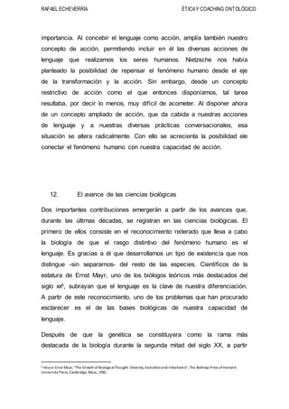 RAFAEL ECHEVERRÍA ÉTICAY COACHING ONTOLÓGICO
importancia. Al concebir el lenguaje como acción, amplía también nuestro
concepto de acción, permitiendo incluir en él las diversas acciones de
lenguaje que realizamos los seres humanos. Nietzsche nos había
planteado la posibilidad de repensar el fenómeno humano desde el eje
de la transformación y la acción. Sin embargo, desde un concepto
restrictivo de acción como el que entonces disponíamos, tal tarea
resultaba, por decir lo menos, muy difícil de acometer. Al disponer ahora
de un concepto ampliado de acción, que da cabida a nuestras acciones
de lenguaje y a nuestras diversas prácticas conversacionales, esa
situación se altera radicalmente. Con ello se acrecienta la posibilidad ele
conectar el fenómeno humano con nuestra capacidad de acción.
12. El avance de las ciencias biológicas
Dos importantes contribuciones emergerán a partir de los avances que,
durante las últimas décadas, se registran en las ciencias biológicas. El
primero de ellos consiste en el reconocimiento reiterado que lleva a cabo
la biología de que el rasgo distintivo del fenómeno humano es el
lenguaje. Es gracias a él que desarrollamos un tipo de existencia que nos
distingue -sin separarnos- del resto de las especies. Científicos de la
estatura de Ernst Mayr, uno de los biólogos teóricos más destacados del
siglo xx6, subrayan que el lenguaje es la clave de nuestra diferenciación.
A partir de este reconocimiento, uno de los problemas que han procurado
esclarecer es el de las bases biológicas de nuestra capacidad de
lenguaje.
Después de que la genética se constituyera como la rama más
destacada de la biología durante la segunda mitad del siglo XX, a partir
6 Véase Ernst Mayr, "The Growih ofBiologicalThought: Diversily,Evolutlionand Inlieritance", The Belknap Press ofHarvard
University Press, Cambridge, Mass.,I982.
 
