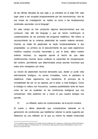 RAFAEL ECHEVERRÍA ÉTICAY COACHING ONTOLÓGICO
de las últimas décadas de ese siglo y ya entrados en el siglo XXI, este
lugar pasa a ser ocupado progresivamente por las neurociencias. Una de
sus líneas de investigación se realiza en torno a las localizaciones
cerebrales asociadas con el lenguaje7.
En este campo se han producido algunos descubrimientos que nos
conducen más allá del lenguaje y que de hecho contribuyen al
cuestionamiento de las premisas del programa metafísico. Me refiero al
reconocimiento de la inmensa plasticidad de nuestro sistema nervioso.
Cuando se habla de plasticidad se alude fundamentalmente a dos
propiedades. La primera es el descubrimiento de que cada experiencia
modifica nuestros circuitos neuronales y, por lo tanto, altera nuestro
sistema nervioso. La segunda apunta al hecho de que tales
modificaciones muchas veces conllevan la capacidad de reorganización
del cerebro, permitiendo que determinadas zonas asuman funciones que
antes eran manejadas por otras.
La noción de plasticidad neuronal demuestra que, desde un punto vista
estrictamente biológico, no somos inmutables, como lo planteara la
metafísica. Cada experiencia nos transforma. El principio de la
inmutabilidad del ser no se expresa, por lo tanto, a nivel biológico. Como
la biología lo reitera con frecuencia, nuestras posibilidades tanto de hacer
como de ser se sustentan en las condiciones biológicas que nos
caracterizan. Sólo podemos ser y hacer lo que nuestra biología nos
permite.
13. La reflexión sobre los condicionantes de la acción humana
El cuarto y último desarrollo que consideramos relevante en la
generación de condiciones que habilitarían retomar la senda sugerida por
Nietzsche es una reflexión en la que yo mismo he estado involucrado
7 A ese respectó vease, por ejemplo, Fric R. Kandel,In Search ofMemory: The i iiicrgencenj <i NewScienceofMind, W.W.Norton
& Co., Nueva York, 2006, y V.S. Ramachandran,Tin: Tell-TaleBrain: ANeuroscicntist's Quest for WliatMakes Us Human,YV.YV.
Noilon Co., Nueva York,2011.
 