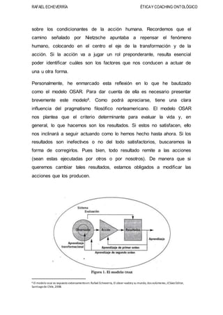 RAFAEL ECHEVERRÍA ÉTICAY COACHING ONTOLÓGICO
sobre los condicionantes de la acción humana. Recordemos que el
camino señalado por Nietzsche apuntaba a repensar el fenómeno
humano, colocando en el centro el eje de la transformación y de la
acción. Si la acción va a jugar un rol preponderante, resulta esencial
poder identificar cuáles son los factores que nos conducen a actuar de
una u otra forma.
Personalmente, he enmarcado esta reflexión en lo que he bautizado
como el modelo OSAR. Para dar cuenta de ella es necesario presentar
brevemente este modelo8. Como podrá apreciarse, tiene una clara
influencia del pragmatismo filosófico norteamericano. El modelo OSAR
nos plantea que el criterio determinante para evaluar la vida y, en
general, lo que hacemos son los resultados. Si estos no satisfacen, ello
nos inclinará a seguir actuando como lo hemos hecho hasta ahora. Si los
resultados son inefectivos o no del todo satisfactorios, buscaremos la
forma de corregirlos. Pues bien, todo resultado remite a las acciones
(sean estas ejecutadas por otros o por nosotros). De manera que si
queremos cambiar tales resultados, estamos obligados a modificar las
acciones que los producen.
8 El modelo osar es expuesto extensamenteen:Rafael Echeverría, El obser¬vadory su mundo, dos volúmenes,JCSáez Editor,
Santiagode Chile,2008.
 