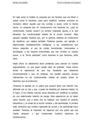 RAFAEL ECHEVERRÍA ÉTICAY COACHING ONTOLÓGICO
En este punto el modelo se pregunta por los factores que nos llevan a
actuar como lo hacemos, pues para modificar nuestras acciones es
necesario alterar aquello que nos condujo a actuar como lo hemos
hecho. La pregunta que en consecuencia nos hacemos es: ¿qué ha
condicionado nuestro actuar? La primera respuesta apunta a lo que
llamamos "los condicionantes visibles de la acción humana". Ellos
agrupan aquellos factores que, por lo general, estamos en condiciones
de identificar con relativa facilidad. Podemos apuntar, por ejemplo, a
determinadas predisposiciones biológicas, a las competencias que
hemos adquirido, al uso de ciertas herramientas, instrumentos o
tecnologías, a los factores emocionales que han incidido en nuestro
actuar, a la "forma particular" como hacemos lo que hacemos, entré
otros.
Hasta ahora no debiéramos tener problemas para avanzar en nuestra
argumentación. Lo que sigue resulta clave de entender. Todos hemos
tenido la experiencia de que hay resultados que deseamos
encarecidamente y que, sin embargo, nos resultan esquivos. Aunque
intervenimos en los condicionantes visibles de nuestro actuar no
logramos que se produzcan.
Tomemos el ejemplo de un padre que quisiera tener una relación muy
diferente con su hijo y que, a pesar de intentarlo por diversos medios, no
lo logra. O los intentos muchas veces añorados por modificar el carácter
de una determinada relación de pareja. Esta experiencia de no saber
cómo hacerlo, que a todos nos es habitual, nos muestra el carácter
discontinuo y no lineal de la acción humana y del aprendizaje. A primera
vista, parecería que nuestra capacidad de acción y de aprendizaje fuera
acotada. Tenemos la impresión de toparnos con una pared que nos
impide atravesar y que compromete nuestros esfuerzos de
transformación.
 