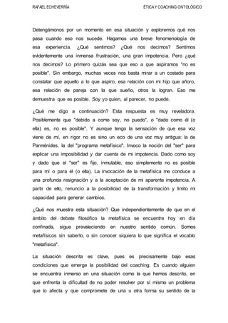 RAFAEL ECHEVERRÍA ÉTICAY COACHING ONTOLÓGICO
Detengámonos por un momento en esa situación y exploremos qué nos
pasa cuando eso nos sucede. Hagamos una breve fenomenología de
esa experiencia. ¿Qué sentimos? ¿Qué nos decimos? Sentimos
evidentemente una inmensa frustración, una gran impotencia. Pero ¿qué
nos decimos? Lo primero quizás sea que eso a que aspiramos "no es
posible". Sin embargo, muchas veces nos basta mirar a un costado para
constatar que aquello a lo que aspiro, esa relación con mi hijo que añoro,
esa relación de pareja con la que sueño, otros la logran. Eso me
demuestra que es posible. Soy yo quien, al parecer, no puede.
¿Qué me digo a continuación? Esta respuesta es muy reveladora.
Posiblemente que "debido a como soy, no puedo", o "dado como él (o
ella) es, no es posible". Y aunque tengo la sensación de que esa voz
viene de mí, en rigor no es sino un eco de una voz muy antigua: la de
Parménides, la del "programa metafísico". Invoco la noción del "ser" para
explicar una imposibilidad y dar cuenta de mi impotencia. Dado como soy
y dado que el "ser" es fijo, inmutable, eso simplemente no es posible
para mí o para él (o ella). La invocación de la metafísica me conduce a
una profunda resignación y a la aceptación de mi aparente impotencia. A
partir de ello, renuncio a la posibilidad de la transformación y limito mi
capacidad para generar cambios.
¿Qué nos muestra esta situación? Que independientemente de que en el
ámbito del debate filosófico la metafísica se encuentre hoy en día
confinada, sigue prevaleciendo en nuestro sentido común. Somos
metafísicos sin saberlo, o sin conocer siquiera lo que significa el vocablo
"metafísica".
La situación descrita es clave, pues es precisamente bajo esas
condiciones que emerge la posibilidad del coaching. Es cuando alguien
se encuentra inmerso en una situación como la que hemos descrito, en
que enfrenta la dificultad de no poder resolver por sí mismo un problema
que lo afecta y que compromete de una u otra forma su sentido de la
 