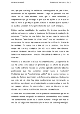 RAFAEL ECHEVERRÍA ÉTICAY COACHING ONTOLÓGICO
vida, que pide coaching. La petición de coaching puede ser, por lo tanto,
reconstruida en los siguientes términos: "Tengo un problema que me
afecta. No sé cómo resolverlo. Dado que tú tienes distinciones y
competencias que yo no tengo, te pido que me ayudes a ver lo que no
veo y a hacer lo que hoy no puedo". Este es el resultado que se espera y
se le pide a un coach. Y muy particularmente a un coach ontológico.
Existen muchas modalidades de coaching. En términos generales, la
práctica del coaching implica el despliegue de técnicas de resolución de
problemas. Y las hay de muy distinto tipo. La gran mayoría involucra lo
que llamamos "aprendizajes de primer orden", que se caracterizan por
concentrarse de manera exclusiva en procurar la modificación directa de
las acciones. En buscar que la llave dé con la cerradura. Uno de los
rasgos del coaching ontológico (tan sólo uno) implica algo diferente,
como es reconocer que quizás haya que cambiar la llave, pues la que
tenemos no sirve para esa cerradura. Más allá de la metáfora, ¿cómo se
hace eso?
Volvamos a la situación en la que nos encontrábamos. La experiencia de
que no vemos cómo resolver un problema que nos afecta. La pregunta
que resulta pertinente hacerse es: ¿hemos explorado realmente todas las
posibilidades que nos permitirían avanzar hacia la resolución?
Postulamos que los "condicionantes visibles" de la acción humana no
agotan los factores que inciden en la forma como actuamos. Sostenemos
que más allá de ellos hay otros condicionantes que normalmente no
percibimos, que ejercen un rol determinante en nuestro actuar y, que de
ser capaces, primero, de reconocerlos y, luego, de intervenir en ellos,
abrimos para nosotros posibilidades de acción insospechadas.
Al hacer esto, nos conectamos con un potencial transformador que en un
comienzo éramos incapaces de identificar. Denominamos estos factores
"los condicionantes ocultos de la acción humana". Trabajar con ellos es
uno de los rasgos más destacados (no el único) del coaching ontológico.
 