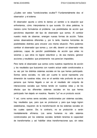 RAFAEL ECHEVERRÍA ÉTICAY COACHING ONTOLÓGICO
¿Cuáles son estos "condicionantes ocultos"? Fundamentalmente dos: el
observador y el sistema.
El observador apunta a cómo le damos un sentido a la situación que
enfrentamos, cómo interpretamos lo que sucede. En otras palabras, la
manera como formulamos el problema. Las posibilidades de acción que
percibimos dependen del tipo de observador que somos. Al cambiar
nuestro modo de observar, emergen nuevas formas de acción. Todos
somos observadores diferentes y, por lo tanto, traemos horizontes de
posibilidades distintos para encarar una misma situación. Pero podemos
cambiar el observador que somos y, con ello, devenir un observador más
poderoso, capaz de percibir posibilidades de acción que antes no
veíamos y que otros no logran vislumbrar y, de esa manera, generar
acciones y resultados que previamente nos parecían imposibles.
Pero tanto el observador que somos como nuestros repertorios de acción
y los resultados que buscamos con nuestro actuar están condicionados a
su vez por los distintos sistemas sociales en los que hemos participado.
Somos seres sociales, no sólo por cuanto lo social representa una
dimensión de nuestras vidas, sino en el sentido más profundo de que la
persona que hemos llegado a ser es el resultado del conjunto de
interacciones sociales que hemos tenido en nuestras vidas y de los
efectos que los diferentes sistemas sociales en los que hemos
participado han dejado en nosotros. Nuestro "yo" es un producto social.
Y así, como somos seres sociales, condicionados por sistemas sociales,
hay resultados que, para que se produzcan y para que luego logren
estabilizarse, requieren de la transformación de los sistemas sociales en
los cuales operan. De; lo contrario, no se producirán o serán
inevitablemente efímeros. Los seres humanos no sólo estamos
condicionados por los sistemas sociales; también tenemos la capacidad
de transformarlos y así habilitar otras transformaciones que, sin estos
 