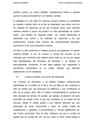 RAFAEL ECHEVERRÍA ÉTICAY COACHING ONTOLÓGICO
cambios previos, no serían posibles. Consideramos líderes a quienes
asumen la tarea de transformar los sistemas sociales.
El ontológico es una clase de coaching siempre abierta a la posibilidad
de impulsar cambios tanto en el tipo de observador que somos como en
los sistemas de relaciones de los que formamos parte. Este coaching
mantiene abierta la opción de producir no sólo aprendizajes de "primer
orden", sino también de "segundo orden", por cuanto transforman el
observador que somos y los sistemas de relaciones a los que
pertenecemos. Cuando esos cambios son suficientemente profundos,
transforman el ser que previamente éramos.
Un líder no sólo transforma el sistema social al que pertenece; al hacerlo
modifica también el ser de muchos o incluso del conjunto de los
individuos que conforman ese sistema social. Este es uno de los rasgos
más sobresalientes del fenómeno del liderazgo y no siempre es
adecuadamente reconocido. Al leer estas palabras nos imaginamos a
Parménides revolcándose en su tumba, mientras que Heráclito
posiblemente se ríe complacido.
14. La ética asociada a la noción del observador
Las nociones de observador y de sistema conllevan consecuencias
significativas en el ámbito de la ética. Una de ellas es que cuestiona la
idea de verdad que nos propusiera la metafísica y que constituyera el
pilar de su propia, ética. Ello no implica necesariamente el rechazo de
todo concepto de verdad. Es posible, por ejemplo, la adopción de otros
conceptos de verdad como el que hoy prevalece en el campo de las
ciencias, donde la verdad apunta a los criterios definidos por una
comunidad de pares reconocidos a partir de ciertos niveles de
competencias y ajustados a procedimientos y normas establecidos por
esa misma comunidad. Pero la idea metafísica de que la verdad es
aquello que da cuenta del "ser" de las cosas no tiene cabida desde la
 