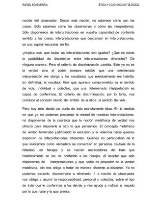 RAFAEL ECHEVERRÍA ÉTICAY COACHING ONTOLÓGICO
noción del observador. Desde esta noción, no sabemos cómo son las
cosas. Sólo sabemos cómo las observamos o cómo las interpretamos.
Sólo disponemos de interpretaciones en nuestra capacidad de conferirle
sentido a las cosas, interpretaciones que descansan en interpretaciones,
en una espiral recursiva sin fin.
¿Implica esto que todas las interpretaciones son iguales? ¿Que no existe
la posibilidad de discriminar entre interpretaciones diferentes? De
ninguna manera. Pero el criterio de discriminación cambia. Este ya no es
la verdad sino el poder siempre relativo que una determinada
interpretación me otorga y los resultados que eventualmente me habilita.
En definitiva, el resultado final que aparece comprometido es el sentido
de vida, individual y colectivo, que una determinada interpretación es
capaz de conferirnos. El criterio de discriminación, por lo tanto, nos
conduce al corazón mismo del ámbito de la ética: el sentido del vivir.
Pero hay más desde un punto de vista estrictamente ético. En la medida
en que ya no podemos proclamar la verdad de nuestras interpretaciones,
no disponemos de la coartada que la noción metafísica de verdad nos
ofrecía para imponerle a otro lo que pensamos. El concepto metafísico
de verdad terminaba justificando la exclusión y la violencia hacia quienes
disponían de interpretaciones diferentes. Quienes no participaban de lo
que invocamos como verdadero se convertían en personas cautivas de la
falsedad, en herejes y se hacían merecedores del trato que
históricamente se les ha conferido a los herejes. Al aceptar que sólo
disponemos de interpretaciones y que nadie es poseedor de la verdad
metafísica, ello nos obliga a tratar de manera diferente al disidente. Ya no
podemos excluirlo, discriminarlo o eliminarlo. 1 a noción de observador
nos obliga a asumir la responsabilidad, personal y colectiva, sobre el tipo
de trato que le conferimos a los demás y nos ayuda a instituir el respeto
por lo que hace y lo que piensa.
 