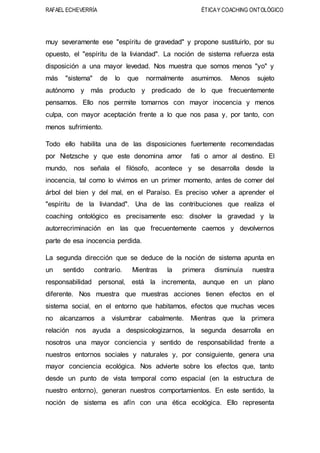 RAFAEL ECHEVERRÍA ÉTICAY COACHING ONTOLÓGICO
muy severamente ese "espíritu de gravedad" y propone sustituirlo, por su
opuesto, el "espíritu de la liviandad". La noción de sistema refuerza esta
disposición a una mayor levedad. Nos muestra que somos menos "yo" y
más "sistema" de lo que normalmente asumimos. Menos sujeto
autónomo y más producto y predicado de lo que frecuentemente
pensamos. Ello nos permite tomarnos con mayor inocencia y menos
culpa, con mayor aceptación frente a lo que nos pasa y, por tanto, con
menos sufrimiento.
Todo ello habilita una de las disposiciones fuertemente recomendadas
por Nietzsche y que este denomina amor fati o amor al destino. El
mundo, nos señala el filósofo, acontece y se desarrolla desde la
inocencia, tal como lo vivimos en un primer momento, antes de comer del
árbol del bien y del mal, en el Paraíso. Es preciso volver a aprender el
"espíritu de la liviandad". Una de las contribuciones que realiza el
coaching ontológico es precisamente eso: disolver la gravedad y la
autorrecriminación en las que frecuentemente caemos y devolvernos
parte de esa inocencia perdida.
La segunda dirección que se deduce de la noción de sistema apunta en
un sentido contrario. Mientras la primera disminuía nuestra
responsabilidad personal, está la incrementa, aunque en un plano
diferente. Nos muestra que muestras acciones tienen efectos en el
sistema social, en el entorno que habitamos, efectos que muchas veces
no alcanzamos a vislumbrar cabalmente. Mientras que la primera
relación nos ayuda a despsicologizarnos, la segunda desarrolla en
nosotros una mayor conciencia y sentido de responsabilidad frente a
nuestros entornos sociales y naturales y, por consiguiente, genera una
mayor conciencia ecológica. Nos advierte sobre los efectos que, tanto
desde un punto de vista temporal como espacial (en la estructura de
nuestro entorno), generan nuestros comportamientos. En este sentido, la
noción de sistema es afín con una ética ecológica. Ello representa
 
