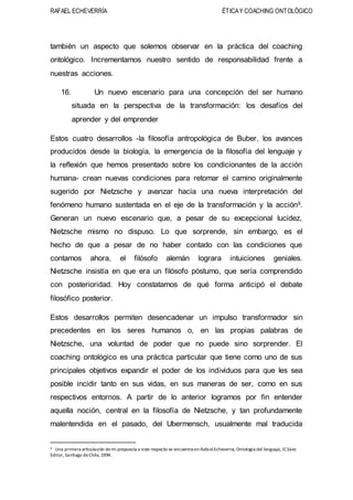 RAFAEL ECHEVERRÍA ÉTICAY COACHING ONTOLÓGICO
también un aspecto que solemos observar en la práctica del coaching
ontológico. Incrementamos nuestro sentido de responsabilidad frente a
nuestras acciones.
16. Un nuevo escenario para una concepción del ser humano
situada en la perspectiva de la transformación: los desafíos del
aprender y del emprender
Estos cuatro desarrollos -la filosofía antropológica de Buber, los avances
producidos desde la biología, la emergencia de la filosofía del lenguaje y
la reflexión que hemos presentado sobre los condicionantes de la acción
humana- crean nuevas condiciones para retomar el camino originalmente
sugerido por Nietzsche y avanzar hacia una nueva interpretación del
fenómeno humano sustentada en el eje de la transformación y la acción9.
Generan un nuevo escenario que, a pesar de su excepcional lucidez,
Nietzsche mismo no dispuso. Lo que sorprende, sin embargo, es el
hecho de que a pesar de no haber contado con las condiciones que
contamos ahora, el filósofo alemán lograra intuiciones geniales.
Nietzsche insistía en que era un filósofo póstumo, que sería comprendido
con posterioridad. Hoy constatamos de qué forma anticipó el debate
filosófico posterior.
Estos desarrollos permiten desencadenar un impulso transformador sin
precedentes en los seres humanos o, en las propias palabras de
Nietzsche, una voluntad de poder que no puede sino sorprender. El
coaching ontológico es una práctica particular que tiene como uno de sus
principales objetivos expandir el poder de los individuos para que les sea
posible incidir tanto en sus vidas, en sus maneras de ser, como en sus
respectivos entornos. A partir de lo anterior logramos por fin entender
aquella noción, central en la filosofía de Nietzsche, y tan profundamente
malentendida en el pasado, del Ubermensch, usualmente mal traducida
9 Una primera articulación demi propuesta a este respecto se encuentra en RafaelEcheverría, Ontología del lenguaje, JCSáez
Editor, Santiago deChile, 1994.
 