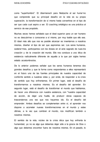 RAFAEL ECHEVERRÍA ÉTICAY COACHING ONTOLÓGICO
como "superhombre". El Ubermensch para Nietzsche el ser huma¬no
que comprende que su principal desafío en la vida es su propia
superación, la transformación de sí mismo hasta convertirse en el tipo de
ser que cada cual aspira a ser. El coaching ontológico es una práctica al
servicio de ese propósito.
Muchas veces hemos señalado que el ideal superior para un ser humano
no es descubrirse o conocerse a sí mismo, por muy loable que ello sea.
El ideal más alto que nos es posible alcanzar es inventarnos a nosotros
mismos, diseñar el tipo de ser que aspiramos ser. Los seres humanos,
sostene¬mos, participamos con los dioses en el acto sagrado de nues-tra
creación y de la creación del mundo. Ello nos conduce a una ética de
existencia radicalmente diferente de aquella a la que por siglos hemos
estado acostumbrados.
De lo anterior podemos señalar que los seres humanos tenemos dos
grandes desafíos y que la forma como respondamos a ellos representará
en el futuro una de las fuentes principales de nuestra capacidad de
conferirle sentido a nuestras vidas y, por ende, de responder a la crisis
de sentido que hoy enfrentamos. En primer lugar, está el desafío de
transformarnos a nosotros mismos. Es el desafío del aprender. En
segundo lugar, está el desafío de transformar el mundo que habitamos,
de hacer una diferencia con nuestra existencia, con "nuestra capacidad
de acción, de dejar una huella, de producir obras capaces de
trascendernos una vez que nos hayamos ido. Es el desafío del
emprender. Ambos desafíos se complementan entre sí, el aprender nos
dispone a acometer nuevas transformaciones en el mundo y estas
últimas, a la vez que cambian el mundo, nos modifican también a
nosotros mismos.
El sentido de la vida, núcleo de la crisis ética que hoy enfrenta la
humanidad, ya no es algo que debemos dejar sólo a la gracia de Dios o
algo que debemos encontrar fuera de nosotros mismos. En el pasado, lo
 