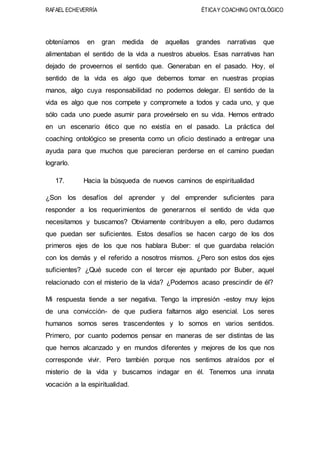 RAFAEL ECHEVERRÍA ÉTICAY COACHING ONTOLÓGICO
obteníamos en gran medida de aquellas grandes narrativas que
alimentaban el sentido de la vida a nuestros abuelos. Esas narrativas han
dejado de proveernos el sentido que. Generaban en el pasado. Hoy, el
sentido de la vida es algo que debemos tomar en nuestras propias
manos, algo cuya responsabilidad no podemos delegar. El sentido de la
vida es algo que nos compete y compromete a todos y cada uno, y que
sólo cada uno puede asumir para proveérselo en su vida. Hemos entrado
en un escenario ético que no existía en el pasado. La práctica del
coaching ontológico se presenta como un oficio destinado a entregar una
ayuda para que muchos que parecieran perderse en el camino puedan
lograrlo.
17. Hacia la búsqueda de nuevos caminos de espiritualidad
¿Son los desafíos del aprender y del emprender suficientes para
responder a los requerimientos de generarnos el sentido de vida que
necesitamos y buscamos? Obviamente contribuyen a ello, pero dudamos
que puedan ser suficientes. Estos desafíos se hacen cargo de los dos
primeros ejes de los que nos hablara Buber: el que guardaba relación
con los demás y el referido a nosotros mismos. ¿Pero son estos dos ejes
suficientes? ¿Qué sucede con el tercer eje apuntado por Buber, aquel
relacionado con el misterio de la vida? ¿Podemos acaso prescindir de él?
Mi respuesta tiende a ser negativa. Tengo la impresión -estoy muy lejos
de una convicción- de que pudiera faltarnos algo esencial. Los seres
humanos somos seres trascendentes y lo somos en varios sentidos.
Primero, por cuanto podemos pensar en maneras de ser distintas de las
que hemos alcanzado y en mundos diferentes y mejores de los que nos
corresponde vivir. Pero también porque nos sentimos atraídos por el
misterio de la vida y buscamos indagar en él. Tenemos una innata
vocación a la espiritualidad.
 