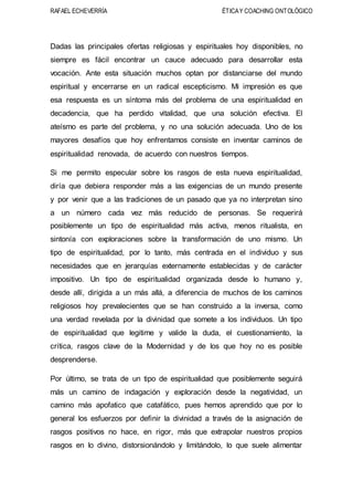 RAFAEL ECHEVERRÍA ÉTICAY COACHING ONTOLÓGICO
Dadas las principales ofertas religiosas y espirituales hoy disponibles, no
siempre es fácil encontrar un cauce adecuado para desarrollar esta
vocación. Ante esta situación muchos optan por distanciarse del mundo
espiritual y encerrarse en un radical escepticismo. Mi impresión es que
esa respuesta es un síntoma más del problema de una espiritualidad en
decadencia, que ha perdido vitalidad, que una solución efectiva. El
ateísmo es parte del problema, y no una solución adecuada. Uno de los
mayores desafíos que hoy enfrentamos consiste en inventar caminos de
espiritualidad renovada, de acuerdo con nuestros tiempos.
Si me permito especular sobre los rasgos de esta nueva espiritualidad,
diría que debiera responder más a las exigencias de un mundo presente
y por venir que a las tradiciones de un pasado que ya no interpretan sino
a un número cada vez más reducido de personas. Se requerirá
posiblemente un tipo de espiritualidad más activa, menos ritualista, en
sintonía con exploraciones sobre la transformación de uno mismo. Un
tipo de espiritualidad, por lo tanto, más centrada en el individuo y sus
necesidades que en jerarquías externamente establecidas y de carácter
impositivo. Un tipo de espiritualidad organizada desde lo humano y,
desde allí, dirigida a un más allá, a diferencia de muchos de los caminos
religiosos hoy prevalecientes que se han construido a la inversa, como
una verdad revelada por la divinidad que somete a los individuos. Un tipo
de espiritualidad que legitime y valide la duda, el cuestionamiento, la
crítica, rasgos clave de la Modernidad y de los que hoy no es posible
desprenderse.
Por último, se trata de un tipo de espiritualidad que posiblemente seguirá
más un camino de indagación y exploración desde la negatividad, un
camino más apofatico que catafático, pues hemos aprendido que por lo
general los esfuerzos por definir la divinidad a través de la asignación de
rasgos positivos no hace, en rigor, más que extrapolar nuestros propios
rasgos en lo divino, distorsionándolo y limitándolo, lo que suele alimentar
 