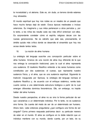 RAFAEL ECHEVERRÍA ÉTICAY COACHING ONTOLÓGICO
la incredulidad y el ateísmo. Este es, sin duda, un terreno donde estamos
muy atrasados.
El mundo espiritual que hoy nos rodea es un resabio de un pasado que
hace mucho tiempo dejó de existir. Evoca épocas medievales o incluso
anteriores. Su imaginería y sus mitos pertenecen a otros períodos y, por
lo tanto, a los niños les resulta cada vez más difícil sintonizar con ellos.
Es sorprendente constatar cómo el espíritu religioso decae con las
nuevas generaciones. No es extraño que este sea, precisamente, el
ámbito quizás más crítico donde se desarrolla el sinsentido que hoy nos
acosa desde tantos lados.
18. La noción de alma humana
La ontología del lenguaje suscribe una concepción particular sobre el
alma humana. Arranca de una noción de alma muy diferente de la que
nos entrega la concepción tradicional, para la cual el alma representa
una sustancia. El dualismo filosófico entiende a los seres humanos como
constituidos por dos sustancias: el cuerpo, que representa nuestra
sustancia física, y el alma, que es una sustancia espiritual. Siguiendo la
tradición inaugurada por Spinoza, la ontología del lenguaje rechaza el
dualismo filosófico y, de acuerdo con el enfoque sistémico, remite todo
cuanto somos a una determinada estructura biológica a partir de la cual
emergen diferentes dominios fenoménicos. Ello, sin embargo, no impide
hablar del alma humana.
Desde nuestra perspectiva, el alma no es sino la forma particular de ser
que caracteriza a un determinado individuo. Por lo tanto, no es sustancia
sino forma. Da cuenta del modo de ser de un determinado ser humano.
Ahora bien, cabe entonces preguntarse ¿qué configura una forma de ser
singular? Corno primera respuesta podríamos decir: su particular manera
de estar en el mundo. El alma se configura en la doble relación que un
individuo mantiene con su mundo, dando cuenta, por un lado, de su
 