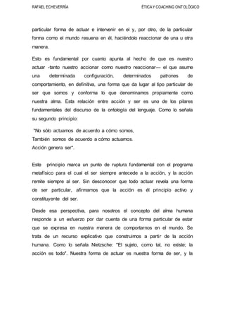 RAFAEL ECHEVERRÍA ÉTICAY COACHING ONTOLÓGICO
particular forma de actuar e intervenir en el y, por otro, de la particular
forma como el mundo resuena en él, haciéndolo reaccionar de una u otra
manera.
Esto es fundamental por cuanto apunta al hecho de que es nuestro
actuar -tanto nuestro accionar como nuestro reaccionar— el que asume
una determinada configuración, determinados patrones de
comportamiento, en definitiva, una forma que da lugar al tipo particular de
ser que somos y conforma lo que denominamos propiamente como
nuestra alma. Esta relación entre acción y ser es uno de los pilares
fundamentales del discurso de la ontología del lenguaje. Como lo señala
su segundo principio:
"No sólo actuamos de acuerdo a cómo somos,
También somos de acuerdo a cómo actuamos.
Acción genera ser".
Este principio marca un punto de ruptura fundamental con el programa
metafísico para el cual el ser siempre antecede a la acción, y la acción
remite siempre al ser. Sin desconocer que todo actuar revela una forma
de ser particular, afirmamos que la acción es él principio activo y
constituyente del ser.
Desde esa perspectiva, para nosotros el concepto del alma humana
responde a un esfuerzo por dar cuenta de una forma particular de estar
que se expresa en nuestra manera de comportarnos en el mundo. Se
trata de un recurso explicativo que construimos a partir de la acción
humana. Como lo señala Nietzsche: "El sujeto, como tal, no existe; la
acción es todo". Nuestra forma de actuar es nuestra forma de ser, y la
 