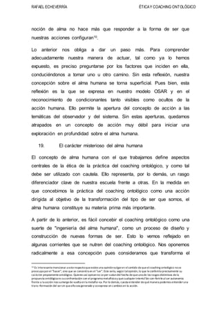 RAFAEL ECHEVERRÍA ÉTICAY COACHING ONTOLÓGICO
noción de alma no hace más que responder a la forma de ser que
nuestras acciones configuran10.
Lo anterior nos obliga a dar un paso más. Para comprender
adecuadamente nuestra manera de actuar, tal como ya lo hemos
expuesto, es preciso preguntarse por los factores que inciden en ella,
conduciéndonos a tomar uno u otro camino. Sin esta reflexión, nuestra
concepción sobre el alma humana se torna superficial. Pues bien, esta
reflexión es la que se expresa en nuestro modelo OSAR y en el
reconocimiento de condicionantes tanto visibles como ocultos de la
acción humana. Ello permite la apertura del concepto de acción a las
temáticas del observador y del sistema. Sin estas aperturas, quedamos
atrapados en un concepto de acción muy débil para iniciar una
exploración en profundidad sobre el alma humana.
19. El carácter misterioso del alma humana
El concepto de alma humana con el que trabajamos define aspectos
centrales de la ética de la práctica del coaching ontológico, y como tal
debe ser utilizado con cautela. Ello representa, por lo demás, un rasgo
diferenciador clave de nuestra escuela frente a otras. En la medida en
que concebimos la práctica del coaching ontológico como una acción
dirigida al objetivo de la transformación del tipo de ser que somos, el
alma humana constituye su materia prima más importante.
A partir de lo anterior, es fácil concebir el coaching ontológico como una
suerte de "ingeniería del alma humana", como un proceso de diseño y
construcción de nuevas formas de ser. Esto lo vemos reflejado en
algunas corrientes que se nutren del coaching ontológico. Nos oponemos
radicalmente a esa concepción pues consideramos que transforma el
10 Es interesantemencionar a esterespectoqueexisteuna opiniónvulgaren elsentido dequeelcoaching ontológico nose
preocupa porel "hacer", sino que se concentra en el "ser". Este sería, según talopinión,lo que leconferiría precisamente su
carácter propiamenteontológico. Quienes así opinanno seper¬catandel hecho dequeunode los rasgos distintivos dela
propuesta ontólógica es suconfrontación con elprograma metafísicoy quecualquierintento"de con¬ferirlealser autonomía
frente a la acción nos sumergede vuelta enla metafísi¬ca.Por lo demás, cuesta entender dequémanera podemos entenderuna
trans¬formación del sersin queellosea generado y seexprese en cambios en la acción.
 