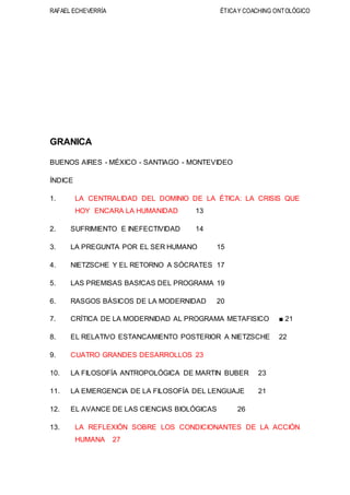 RAFAEL ECHEVERRÍA ÉTICAY COACHING ONTOLÓGICO
GRANICA
BUENOS AIRES - MÉXICO - SANTIAGO - MONTEVIDEO
ÍNDICE
1. LA CENTRALIDAD DEL DOMINIO DE LA ÉTICA: LA CRISIS QUE
HOY ENCARA LA HUMANIDAD 13
2. SUFRIMIENTO E INEFECTIVIDAD 14
3. LA PREGUNTA POR EL SER HUMANO 15
4. NIETZSCHE Y EL RETORNO A SÓCRATES 17
5. LAS PREMISAS BASfCAS DEL PROGRAMA 19
6. RASGOS BÁSICOS DE LA MODERNIDAD 20
7. CRÍTICA DE LA MODERNIDAD AL PROGRAMA METAFlSICO ■ 21
8. EL RELATIVO ESTANCAMIENTO POSTERIOR A NIETZSCHE 22
9. CUATRO GRANDES DESARROLLOS 23
10. LA FILOSOFÍA ANTROPOLÓGICA DE MARTIN BUBER 23
11. LA EMERGENCIA DE LA FILOSOFÍA DEL LENGUAJE 21
12. EL AVANCE DE LAS CIENCIAS BIOLÓGICAS 26
13. LA REFLEXIÓN SOBRE LOS CONDICIONANTES DE LA ACCIÓN
HUMANA 27
 