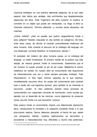 RAFAEL ECHEVERRÍA ÉTICAY COACHING ONTOLÓGICO
coaching ontológico en una práctica altamente peligrosa, de la que cabe
esperar más daños que ventajas, más sufrimientos que desplazamientos
expansivos del alma. Toda "ingeniería del alma humana" la cosifica, la
convierte en un objeto que puede ser manipulado. Le niega al alma su
inherente autonomía. Termina utilizando -y muchas veces abusando- del
coachee.
¿Cómo evitarlo? ¿Qué es aquello que podría resguardarnos frente a
esos peligros? Nuestra respuesta en ese sentido es categórica. Se trata,
entre otras cosas, de afirmar el carácter profundamente misterioso del
alma humana. Esto conecta el discurso de la ontología del lenguaje con
una destacada corriente filosófica: el romanticismo alemán.11
El postulado del misterio del alma humana posee, en la ontología del
lenguaje, un doble fundamento. El primero resulta de la postura que esta
adopta, de manera general, frente al conocimiento. Sostenemos que el
ser humano no puede acceder al ser de las cosas. Objetamos la noción
metafísica de verdad. En nuestro afán de conocimiento sólo disponemos
de interpretaciones que son y serán siempre parciales, limitadas. Toda
interpretación, si bien logra iluminar aspectos de lo que examina,
inevitablemente oscurece otros. Es propio del conocimiento este carácter
dual a través del cual logramos iluminar, pero también le es inherente el
oscurecer, ocultar. Si bien podemos avanzar hacia procesos de
conocimientos con capacidad creciente de iluminación, como sucede por
ejemplo con el desarrollo de las ciencias, nunca dejaremos de preservar
zonas oscuras frente a lo que buscamos conocer.
Esta postura frente al conocimiento impone una determinada disposición
ética, introduciendo la humildad y la sospecha constante frente a lo que
procuramos explicar. Nunca debemos descartar el hecho de que, desde
una perspectiva distinta, nuestras explicaciones se derrumben y
accedamos a interpretaciones muy diferentes y mucho más poderosas.
11 Al respecto, véaseRüdiger Safranski, Romanticismo: Una odisea del espíritu alemán,Tusquets Editores, Barcelona, 2009.
 