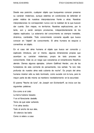 RAFAEL ECHEVERRÍA ÉTICAY COACHING ONTOLÓGICO
Desde esa posición, cualquier objeto que busquemos conocer preserva
su carácter misterioso, aunque estemos en condiciones de defender el
poder relativo de nuestras interpretaciones frente a otras. Nuestras
interpretaciones no corresponden nunca con la realidad de la que buscan
dar cuenta. Son mapas, no territorios. Nuestras explicaciones, por lo
tanto, son y serán siempre provisorias, independientemente de los
objetos explicados. La soberanía del conocimiento es siempre inestable,
dinámica, cambiable. Todo conocimiento convierte aquello que busca
conocer en "objeto" de conocimiento. El alma humana es esquiva a
convertirse en objeto.
En el caso del alma humana el objeto que busca ser conocido y
explicado introduce, por sí mismo, algunas dimensiones propias que
acentúan su carácter misterioso, propio de todo proceso de
conocimiento. Este es un rasgo que caracteriza al romanticismo filosófico
alemán. Demos algunos ejemplos. Johann Gottfried Herder, uno de los
fundadores de esta corriente de pensamiento, nos señala: "la raíz más
profunda de nuestra alma está cubierta de noche". Es propio del alma
humana mostrar sólo su lado iluminado, como sucede con la luna, pero la
mayor parte de ella misma se mantiene inevitablemente en la oscuridad.
El poema "Noche de luna", de Joseph von Eichendorff, se inicia con las
siguientes palabras:
Era como si el cielo
La tierra hubiera besado;
Y en el floreciente destello
Tenía de qué estar soñando.
Y mi alma tendía
Todo el ancho de sus alas,
En silencio las batía
Como si volara a casa
 