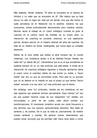 RAFAEL ECHEVERRÍA ÉTICAY COACHING ONTOLÓGICO
Más adelante, Herder sostiene: "El alma se encuentra en un abismo de
infinitud y no sabe que se encuentra en él". Ello implica que su lado
oscuro no sólo no logra ser visto por los demás, sino que ella misma no
suele percatarse de él. Nietzsche nos lo advertía: nosotros, los que
conocemos, somos profundamente desconocidos para nosotros mismos.
Muchas veces el trabajo de un coach ontológico consiste en guiar al
coachee en el camino hacia las tinieblas de su propia alma. La
interacción de coaching se convierte, entonces, en una exploración
parcial, siempre parcial, en el misterio abismal del alma del coachee. Se
trata de un misterio sin fondo, inextinguible, que nunca logra su completa
disolución.
Detrás de la cara visible que exhibe el alma humana hay un mundo
misterioso. Los románticos aluden a él de distintas formas. Novalis nos
habla del "yo detrás del yo", indicándonos que el yo al que accedemos se
sustenta siempre en un yo más profundo que está detrás. A través de la
interacción de coaching ontológico logramos a menudo asomarnos (tanto
el coach como el coachee) detrás de ese primer yo visible, y "hacer
visible" ese otro yo que se encontraba oculto. Pero este es un proceso
que no se detiene en la medida en que el propio yo que hemos "hecho
visible" esconde a su vez otros "yo" más profundos que él mismo.
Sin embargo, esos "yo" profundos, intuidos por los románticos, no son
sólo espacios que podamos iluminar parcialmente. Esos mismos "yo" son
los que pueden hacerse cargo de sus respectivos "yo" visibles, son
encrucijadas, a partir de las cuales cabe ahora orientar sus
transformaciones. El movimiento romántico acude con cierta frecuencia a
dos términos que nos parecen particularmente atractivos. Nos habla de
ventanas y de puertas. De lo que se trata es, precisamente, de mostrar
nuevas ventanas y puertas. De generar nuevos observadores que
puedan tomar acciones que les permitan salir hacia otros lados e iniciar
 