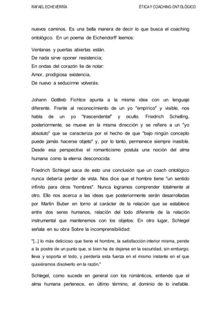 RAFAEL ECHEVERRÍA ÉTICAY COACHING ONTOLÓGICO
nuevos caminos. Es una bella manera de decir lo que busca el coaching
ontológico. En un poema de Eichendorff leemos:
Ventanas y puertas abiertas están.
De nada sirve oponer resistencia;
En ondas del corazón lie de notar:
Amor, prodigiosa existencia,
De nuevo a seducirme volverás.
Johann Gottlieb Fichtce apunta a la misma idea con un lenguaje
diferente. Frente al reconocimiento de un yo "empírico" y visible, nos
habla de un yo "trascendental" y oculto. Friedrich Schelling,
posteriormente, se mueve en la misma dirección y se refiere a un "yo
absoluto" que se caracteriza por el hecho de que "bajo ningún concepto
puede jamás hacerse objeto" y, por lo tanto, permanece siempre inasible.
Desde esa perspectiva el romanticismo postula una noción del alma
humana como la eterna desconocida.
Friedrich Schlegel saca de esto una conclusión que un coach ontológico
nunca debería perder de vista. Nos dice que el hombre tiene "un sentido
infinito para otros 'hombres". Nunca logramos comprender totalmente al
otro. Ello nos acerca a las ideas que posteriormente serán desarrolladas
por Martin Buber en torno al carácter de la relación que se establece
entre dos seres humanos, relación del todo diferente de la relación
instrumental que mantenemos con los objetos: En otro lugar, Schlegel
señala en su obra Sobre la incomprensibilidad:
"[...] lo más delicioso que tiene el hombre, la satisfacción interior misma, pende
a la postre de un punto que, si bien ha de dejarse en la oscuridad, sin embargo,
lleva y soporta el todo, y perdería esta fuerza en el mismo instante en el que
quisiéramos disolverlo en la razón."
Schlegel, como sucede en general con los románticos, entiende que el
alma humana pertenece, en último término, al dominio de lo inefable.
 