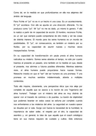 RAFAEL ECHEVERRÍA ÉTICAY COACHING ONTOLÓGICO
Como tal, en la medida en que profundizamos en ella nos alejamos del
ámbito del lenguaje.
Para Fichte el "yo" no es ni un hecho ni una cosa. Es un acontecimiento.
El "yo" acontece. Con ello se apunta en una dirección diferente. Yo me
produzco como "yo". Mi "yo" no me es dado, yo mismo lo genero. Y ello
lo realizo a partir de mi capacidad de acción. El hombre, reconoce Fichte,
es un ser que siempre puede comportarse de otro modo y ver las cosas
de distinta manera. El mundo para los seres humanos es un mundo de
posibilidades. El "yo", en consecuencia, es también un misterio por su
fluidez, por su capacidad de asumir nuevas y muchas veces
insospechadas formas.
En su capacidad de transformación sin pauta previa el alma humana
radicaliza su misterio. Somos seres abiertos al tiempo, no sólo por cuanto
traemos al presente un pasado, sino también en la medida en que, desde
el presente, nos abrimos a futuros posibles diferentes. Mientras estemos
vivos, el alma humana puede proyectarse hacia nuevas formas.
Nietzsche insistía en que el "ser" del ser humano es una promesa. Y una
promesa en muchos sentidos indeterminada, abierta a múltiples
contenidos.
Todo ello impone, obviamente, una perspectiva ética que nos aleja por
completo de aquella que se asocia a la noción de una "ingeniería del
alma humana". Trabajar con el misterio del alma es muy distinto de
operar con el trazado de caminos o de puentes. La ilusión de objetividad
que podemos levantar en estos casos se esfuma por completo cuando
nos enfrentamos a los misterios del alma. La seguridad en nuestro operar
se disuelve por sí sola. Surge con fuerza la necesidad de la humildad, la
importancia de saber soltar, el respeto por el otro, la capacidad de
asombro y, en general, la idea de que aquello que el coach ontológico
tiene en sus manos requiere de cuidado y cultivo. Sólo entonces
 