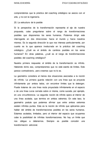 RAFAEL ECHEVERRÍA ÉTICAY COACHING ONTOLÓGICO
comprendemos que la práctica del coaching ontológico se asocia con el
arte, y no con la ingeniería.
20. La estructura de lo posible
Si la perspectiva de la transformación representa el eje de nuestra
propuesta, cabe preguntarse sobre el rango de transformaciones
posibles que disponemos los seres humanos. Podemos dirigir este
interrogante en dos direcciones: hacia el mundo y hacia nosotros
mismos. Es la segunda dirección la que nos interesa particularmente, por
cuanto es la que aparece involucrada en la práctica del coaching
ontológico. ¿Cuál es el ámbito de cambios posibles en los seres
humanos? En otras palabras, ¿cuál es el rango de transformaciones
posibles del coaching ontológico?
Nuestra primera respuesta: el ámbito de la transformación es infinito.
Habiendo dicho eso, comprobaremos que no está exento de límites. Esto
parece contradictorio, pero creemos que no lo es.
La geometría considera al menos dos situaciones asociadas a la noción
de infinito. La primera guarda relación con una línea que se proyecta
infinitamente por ambos lados, sin encontrar límites que la detengan.
Puede tratarse de una línea recta proyectada infinitamente en el espacio
o de una línea curva cerrada sobre sí misma, como sucede, por ejemplo,
en una circunferencia. La segunda noción de infinito opera al interior de
una línea acotada, que termina en ambos extremos. En este taso, la
geometría postula que podemos afirmar que entre ambos extremos
existen infinitos puntos. Esta es la noción de infinito que aplicamos para
hablar del ámbito de transformaciones posibles en los seres humanos.
Estamos acolados, limitados, pero al interior del espacio que ocupamos
cabe la posibilidad de infinitas transformaciones. No hay un límite que
nos obligue a detenernos. Siempre es posible concebir una
transformación adicional.
 