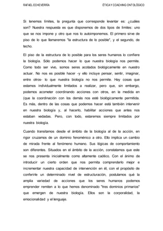 RAFAEL ECHEVERRÍA ÉTICAY COACHING ONTOLÓGICO
Si tenemos límites, la pregunta que corresponde levantar es: ¿cuáles
son? Nuestra respuesta es que disponemos de dos tipos de límites: uno
que se nos impone y otro que nos lo autoimponemos. El primero sirve de
piso de lo que llamaremos "la estructura de lo posible", y el segundo, de
techo.
El piso de la estructura de lo posible para los seres humanos lo confiere
la biología. Sólo podemos hacer lo que nuestra biología nos permite.
Como todo ser vivo, somos seres acotados biológicamente en nuestro
actuar. No nos es posible hacer -y ello incluye pensar, sentir, imaginar,
entre otros- lo que nuestra biología no nos permite. Hay cosas que
estamos individualmente limitados a realizar, pero que, sin embargo,
podemos acometer coordinando acciones con otros, en la medida en
(que la coordinación con los demás nos esté biológicamente permitida.
Es más, dentro de las cosas que podemos hacer está también intervenir
en nuestra biología y, al hacerlo, habilitar acciones que antes nos
estaban vedadas. Pero, con todo, estaremos siempre limitados por
nuestra biología.
Cuando transitamos desde el ámbito de la biología al de la acción, en
rigor cruzamos de un dominio fenoménico a otro. Ello implica un cambio
de mirada frente al fenómeno humano. Sus lógicas de comportamiento
son diferentes. Situados en el ámbito de la acción, constatamos que este
se nos presenta inicialmente como altamente caótico. Con el ánimo de
introducir un cierto orden que nos permita comprenderlo mejor e
incrementar nuestra capacidad de intervención en él, con el propósito de
conferirle un determinado nivel de estructuración, postulamos qué la
amplia variedad de acciones que los seres humanos podemos
emprender remiten a lo que hemos denominado "tres dominios primarios"
que emergen de nuestra biología. Ellos son la corporalidad, la
emocionalidad y el lenguaje.
 