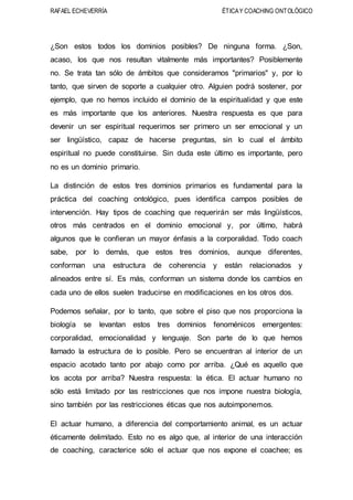 RAFAEL ECHEVERRÍA ÉTICAY COACHING ONTOLÓGICO
¿Son estos todos los dominios posibles? De ninguna forma. ¿Son,
acaso, los que nos resultan vitalmente más importantes? Posiblemente
no. Se trata tan sólo de ámbitos que consideramos "primarios" y, por lo
tanto, que sirven de soporte a cualquier otro. Alguien podrá sostener, por
ejemplo, que no hemos incluido el dominio de la espiritualidad y que este
es más importante que los anteriores. Nuestra respuesta es que para
devenir un ser espiritual requerimos ser primero un ser emocional y un
ser lingüístico, capaz de hacerse preguntas, sin lo cual el ámbito
espiritual no puede constituirse. Sin duda este último es importante, pero
no es un dominio primario.
La distinción de estos tres dominios primarios es fundamental para la
práctica del coaching ontológico, pues identifica campos posibles de
intervención. Hay tipos de coaching que requerirán ser más lingüísticos,
otros más centrados en el dominio emocional y, por último, habrá
algunos que le confieran un mayor énfasis a la corporalidad. Todo coach
sabe, por lo demás, que estos tres dominios, aunque diferentes,
conforman una estructura de coherencia y están relacionados y
alineados entre sí. Es más, conforman un sistema donde los cambios en
cada uno de ellos suelen traducirse en modificaciones en los otros dos.
Podemos señalar, por lo tanto, que sobre el piso que nos proporciona la
biología se levantan estos tres dominios fenoménicos emergentes:
corporalidad, emocionalidad y lenguaje. Son parte de lo que hemos
llamado la estructura de lo posible. Pero se encuentran al interior de un
espacio acotado tanto por abajo como por arriba. ¿Qué es aquello que
los acota por arriba? Nuestra respuesta: la ética. El actuar humano no
sólo está limitado por las restricciones que nos impone nuestra biología,
sino también por las restricciones éticas que nos autoimponemos.
El actuar humano, a diferencia del comportamiento animal, es un actuar
éticamente delimitado. Esto no es algo que, al interior de una interacción
de coaching, caracterice sólo el actuar que nos expone el coachee; es
 