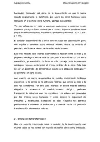 RAFAEL ECHEVERRÍA ÉTICAY COACHING ONTOLÓGICO
haciéndolo descender del plano de lo trascendente en que lo había
situado originalmente la metafísica, por sobre los seres humanos, para
resituarlo en el dominio de lo humano. Spinoza nos plantea:
"No nos esforzamos por nada, ni queremos, apetecemos o deseamos porque
juzguemos que algo es bueno, sino que, por el contrario, juzgamos que algo es bueno
porque nos esforzamos por ello, lo queremos, apetecemos y deseamos." (E, III, 2, Esc.
y 9, Esc.).
El carácter trascendente de la ética, que no puede ser desconocido, pues
nos impulsa a elevarnos sobre nosotros mismos, opera, de acuerdo al
postulado de Spinoza, dentro de la esfera de lo humano.
Esto nos muestra que, cuando examinamos la relación entre la ética y la
propuesta ontológica, no se trata de comparar a esta última con una ética
consolidada, ya constituida. La tarea es más compleja, pues la propuesta
ontológica requiere reinterpretar el propio carácter de la ética. Esta deja
de ser un parámetro de comparación externo a la propuesta ontológica y
se convierte en parte de ella.
Aun cuando no somos responsables de nuestro equipamiento biológico
específico, sí lo somos de la estructura valórica que define la ética a la
que nos sometemos. Por otro lado, mientras en buena medida estamos
obligados a someternos al condicionamiento biológico, podemos
transformar la estructura que nos constituye. Los valores son generados
por los propios seres humanos, y estos poseen la capacidad de
evaluarlos y modificarlos. Consciente de esto, Nietzsche nos convoca
precisamente a acometer tal evaluación y a avanzar hacia una profunda
transformación de nuestros valores.
21. El rango de la transformación
Hay una segunda interrogante sobre el carácter de la transformación que
muchas veces se nos plantea con respecto al alcance del coaching ontológico.
 
