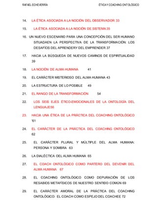 RAFAEL ECHEVERRÍA ÉTICAY COACHING ONTOLÓGICO
14. LA ÉTICA ASOCIADA A LA NOCIÓN DEL OBSERVADOR 33
15. LA ÉTICA ASOCIADA A LA NOCIÓN DE SISTEMA 35
16. UN NUEVO ESCENARIO PARA UNA CONCEPCIÓN DEL SER HUMANO
SITUADAEN LA PERSPECTIVA DE LA TRANSFORMACIÓN: LOS
DESAFÍOS DEL APRENDERY DEL EMPRENDER 37
17. HACIA LA BÚSQUEDA DE NUEVOS CAMINOS DE ESPIRITUALIDAD
39
18. LA NOCIÓN DE ALMA HUMANA 41
19. EL CARÁCTER MISTERIOSO DEL ALMA HUMANA 43
20. LA ESTRUCTURA DE LO POSIBLE 49
21. EL RANGO DE LA TRANSFORMACIÓN 54
22. LOS SEIS EJES ÉTICO-EMOCIONALES DE LA ONTOLOGÍA DEL
LENGUAJE56
23. HACIA UNA ÉTICA DE LA PRÁCTICA DEL COACHING ONTOLÓGICO
'61
24. EL CARÁCTER DE LA PRÁCTICA DEL COACHING ONTOLÓGICO
62
25. EL CARÁCTER PLURAL Y MÚLTIPLE DEL ALMA HUMANA:
PERSONA Y SOMBRA 63
26. LA DIALÉCTICA OEL ALMA HUMANA 65
27. EL COACH ONTOLÓGICO COMO PARTERO DEL DEVENIR DEL
ALMA HUMANA 67
28. EL COACHING ONTOLÓGICO COMO DEPURACIÓN DE LOS
RESABIOS METAFÍSICOS DE NUESTRO SENTIDO COMÚN 69
29. EL CARÁCTER AMORAL DE LA PRÁCTICA DEL COACHING
ONTOLÓGICO: EL COACH COMO ESPEJO DEL COACHEE 72
 