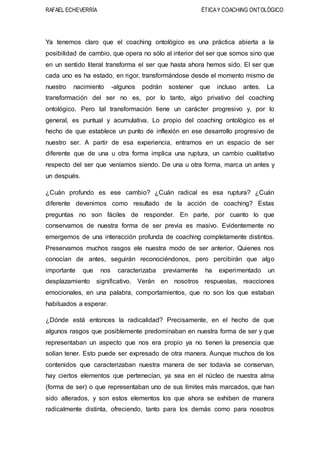 RAFAEL ECHEVERRÍA ÉTICAY COACHING ONTOLÓGICO
Ya tenemos claro que el coaching ontológico es una práctica abierta a la
posibilidad de cambio, que opera no sólo al interior del ser que somos sino que
en un sentido literal transforma el ser que hasta ahora hemos sido. El ser que
cada uno es ha estado, en rigor, transformándose desde el momento mismo de
nuestro nacimiento -algunos podrán sostener que incluso antes. La
transformación del ser no es, por lo tanto, algo privativo del coaching
ontológico. Pero tal transformación tiene un carácter progresivo y, por lo
general, es puntual y acumulativa. Lo propio del coaching ontológico es el
hecho de que establece un punto de inflexión en ese desarrollo progresivo de
nuestro ser. A partir de esa experiencia, entramos en un espacio de ser
diferente que de una u otra forma implica una ruptura, un cambio cualitativo
respecto del ser que veníamos siendo. De una u otra forma, marca un antes y
un después.
¿Cuán profundo es ese cambio? ¿Cuán radical es esa ruptura? ¿Cuán
diferente devenimos como resultado de la acción de coaching? Estas
preguntas no son fáciles de responder. En parte, por cuanto lo que
conservamos de nuestra forma de ser previa es masivo. Evidentemente no
emergemos de una interacción profunda de coaching completamente distintos.
Preservamos muchos rasgos ele nuestra modo de ser anterior. Quienes nos
conocían de antes, seguirán reconociéndonos, pero percibirán que algo
importante que nos caracterizaba previamente ha experimentado un
desplazamiento significativo. Verán en nosotros respuestas, reacciones
emocionales, en una palabra, comportamientos, que no son los que estaban
habituados a esperar.
¿Dónde está entonces la radicalidad? Precisamente, en el hecho de que
algunos rasgos que posiblemente predominaban en nuestra forma de ser y que
representaban un aspecto que nos era propio ya no tienen la presencia que
solían tener. Esto puede ser expresado de otra manera. Aunque muchos de los
contenidos que caracterizaban nuestra manera de ser todavía se conservan,
hay ciertos elementos que pertenecían, ya sea en el núcleo de nuestra alma
(forma de ser) o que representaban uno de sus límites más marcados, que han
sido alterados, y son estos elementos los que ahora se exhiben de manera
radicalmente distinta, ofreciendo, tanto para los demás como para nosotros
 