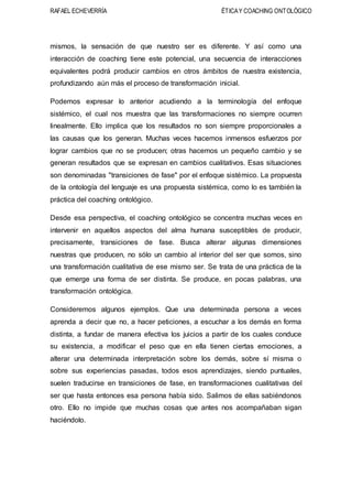 RAFAEL ECHEVERRÍA ÉTICAY COACHING ONTOLÓGICO
mismos, la sensación de que nuestro ser es diferente. Y así como una
interacción de coaching tiene este potencial, una secuencia de interacciones
equivalentes podrá producir cambios en otros ámbitos de nuestra existencia,
profundizando aún más el proceso de transformación inicial.
Podemos expresar lo anterior acudiendo a la terminología del enfoque
sistémico, el cual nos muestra que las transformaciones no siempre ocurren
linealmente. Ello implica que los resultados no son siempre proporcionales a
las causas que los generan. Muchas veces hacemos inmensos esfuerzos por
lograr cambios que no se producen; otras hacemos un pequeño cambio y se
generan resultados que se expresan en cambios cualitativos. Esas situaciones
son denominadas "transiciones de fase" por el enfoque sistémico. La propuesta
de la ontología del lenguaje es una propuesta sistémica, como lo es también la
práctica del coaching ontológico.
Desde esa perspectiva, el coaching ontológico se concentra muchas veces en
intervenir en aquellos aspectos del alma humana susceptibles de producir,
precisamente, transiciones de fase. Busca alterar algunas dimensiones
nuestras que producen, no sólo un cambio al interior del ser que somos, sino
una transformación cualitativa de ese mismo ser. Se trata de una práctica de la
que emerge una forma de ser distinta. Se produce, en pocas palabras, una
transformación ontológica.
Consideremos algunos ejemplos. Que una determinada persona a veces
aprenda a decir que no, a hacer peticiones, a escuchar a los demás en forma
distinta, a fundar de manera efectiva los juicios a partir de los cuales conduce
su existencia, a modificar el peso que en ella tienen ciertas emociones, a
alterar una determinada interpretación sobre los demás, sobre sí misma o
sobre sus experiencias pasadas, todos esos aprendizajes, siendo puntuales,
suelen traducirse en transiciones de fase, en transformaciones cualitativas del
ser que hasta entonces esa persona había sido. Salimos de ellas sabiéndonos
otro. Ello no impide que muchas cosas que antes nos acompañaban sigan
haciéndolo.
 