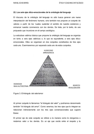 RAFAEL ECHEVERRÍA ÉTICAY COACHING ONTOLÓGICO
22. Los seis ejes ético-emocionales de la ontología del lenguaje
El discurso de la ontología del lenguaje no sólo busca generar una nueva
interpretación del fenómeno humano, sino también nos propone un conjunto de
valores a partir de los 'cuales sustentar el sentido de nuestra existencia y
enmarcar nuestra convivencia con los demás. Se trata, por lo tanto, de una
propuesta que incursiona en el campo axiológico.
La estructura valórica básica que propone la ontología del lenguaje se organiza
en torno a seis ejes valóricos o, lo que es equivalente, a seis ejes ético-
emocionales. Ellos se organizan en dos conjuntos constituidos de tres ejes
cada uno. Examinaremos por separado cada uno de estos conjuntos.
Figura 3. El triángulo del valor/amor
Al primer conjunto lo llamamos "el triángulo del valor" y podríamos denominarlo
también "el triángulo del amor". Como veremos, los tres ejes que lo integran se
relacionan indirectamente con los tres ejes conversacionales que sugiere
Buber.
El primer eje de este conjunto se refiere a la manera como le otorgamos o
restamos valor a los demás. Es un eje que oscila entre el respeto y la
 
