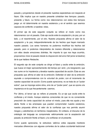 RAFAEL ECHEVERRÍA ÉTICAY COACHING ONTOLÓGICO
pasado y proyectamos desde el presente nuestras expectativas con respecto al
futuro. Ello implica que en nuestro presente cohabitan tres tiempos: pasado,
presente y futuro. La forma como nos relacionamos con estos tres tiempos
juega un rol determinante en nuestra existencia y en el sentido que seamos
capaces de conferirle a nuestras vidas.
El primer eje de este segundo conjunto se refiere al modo como nos
relacionamos con el pasado. Este eje oscila entre la aceptación y la paz, por un
lado, y el resentimiento, por el otro. Nuestra propuesta afirma el valor de la
aceptación y la paz, independientemente de los hechos que hayan marcado
nuestro pasado. Los seres humanos no podemos modificar los hechos del
pasado, pero sí podemos interpretarlos de manera diferente y relacionarnos
con ellos desde emociones distintas. No importa lo que nos haya ocurrido,
propiciamos mirar el pasado desde la disposición del amor fati (amor al destino)
de la que hablara Nietzsche.
El segundo eje de este conjunto se dirige al futuro y oscila entre la ambición,
que busca el mejor aprovechamiento del tiempo por venir, y la resignación, que
nos sume en la impotencia y devalúa nuestra capacidad de acción. Ésta es una
propuesta que afirma el valor de la ambición. Defender el valor de la ambición
equivale a comprometernos con la voluntad de poder, con el incremento de
nuestra capacidad de acción. Como puede apreciarse, no se trata de un "poder
sobre", que se imponga sobre otros, sino de un "poder para", que se opone a la
impotencia en la que frecuentemente caemos.
Por último, el tercer eje se refiere al presente. Es un eje que oscila entre la
confianza y el miedo. Aunque estamos conscientes de que no es conveniente
prescindir de cierta capacidad de activar el miedo, pues ella nos ayuda y nos
alerta frente a las amenazas que pueden comprometer nuestra existencia,
nuestra propuesta afirma el valor de la confianza que nos permite asumir
riesgos y adentrarnos en territorios inexplorados. En síntesis, el discurso de la
ontología del lenguaje se compromete valóricamente con la aceptación del
pasado, la ambición frente al futuro y la confianza en el presente.
Como puede apreciarse, la estructura valórica antes expuesta mantiene
marcadas diferencias con algunas corrientes de la cultura occidental tradicional
 
