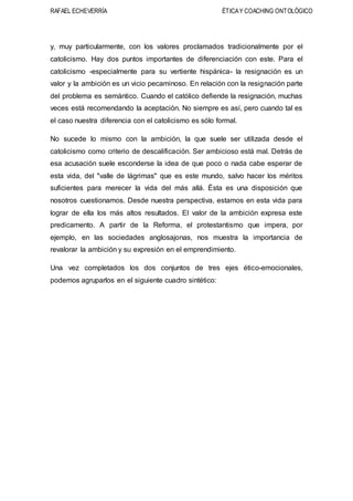 RAFAEL ECHEVERRÍA ÉTICAY COACHING ONTOLÓGICO
y, muy particularmente, con los valores proclamados tradicionalmente por el
catolicismo. Hay dos puntos importantes de diferenciación con este. Para el
catolicismo -especialmente para su vertiente hispánica- la resignación es un
valor y la ambición es un vicio pecaminoso. En relación con la resignación parte
del problema es semántico. Cuando el católico defiende la resignación, muchas
veces está recomendando la aceptación. No siempre es así, pero cuando tal es
el caso nuestra diferencia con el catolicismo es sólo formal.
No sucede lo mismo con la ambición, la que suele ser utilizada desde el
catolicismo como criterio de descalificación. Ser ambicioso está mal. Detrás de
esa acusación suele esconderse la idea de que poco o nada cabe esperar de
esta vida, del "valle de lágrimas" que es este mundo, salvo hacer los méritos
suficientes para merecer la vida del más allá. Ésta es una disposición que
nosotros cuestionamos. Desde nuestra perspectiva, estamos en esta vida para
lograr de ella los más altos resultados. El valor de la ambición expresa este
predicamento. A partir de la Reforma, el protestantismo que impera, por
ejemplo, en las sociedades anglosajonas, nos muestra la importancia de
revalorar la ambición y su expresión en el emprendimiento.
Una vez completados los dos conjuntos de tres ejes ético-emocionales,
podemos agruparlos en el siguiente cuadro sintético:
 