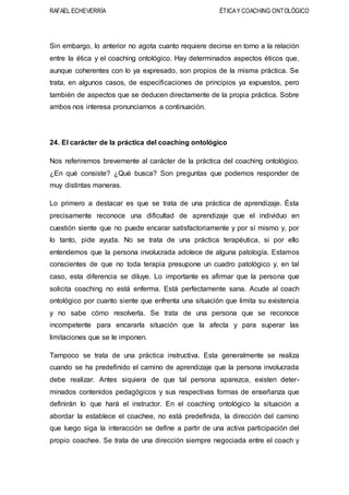 RAFAEL ECHEVERRÍA ÉTICAY COACHING ONTOLÓGICO
Sin embargo, lo anterior no agota cuanto requiere decirse en torno a la relación
entre la ética y el coaching ontológico. Hay determinados aspectos éticos que,
aunque coherentes con lo ya expresado, son propios de la misma práctica. Se
trata, en algunos casos, de especificaciones de principios ya expuestos, pero
también de aspectos que se deducen directamente de la propia práctica. Sobre
ambos nos interesa pronunciarnos a continuación.
24. El carácter de la práctica del coaching ontológico
Nos referiremos brevemente al carácter de la práctica del coaching ontológico.
¿En qué consiste? ¿Qué busca? Son preguntas que podemos responder de
muy distintas maneras.
Lo primero a destacar es que se trata de una práctica de aprendizaje. Ésta
precisamente reconoce una dificultad de aprendizaje que el individuo en
cuestión siente que no puede encarar satisfactoriamente y por sí mismo y, por
lo tanto, pide ayuda. No se trata de una práctica terapéutica, si por ello
entendemos que la persona involucrada adolece de alguna patología. Estamos
conscientes de que no toda terapia presupone un cuadro patológico y, en tal
caso, esta diferencia se diluye. Lo importante es afirmar que la persona que
solicita coaching no está enferma. Está perfectamente sana. Acude al coach
ontológico por cuanto siente que enfrenta una situación que limita su existencia
y no sabe cómo resolverla. Se trata de una persona que se reconoce
incompetente para encararla situación que la afecta y para superar las
limitaciones que se le imponen.
Tampoco se trata de una práctica instructiva. Esta generalmente se realiza
cuando se ha predefinido el camino de aprendizaje que la persona involucrada
debe realizar. Antes siquiera de que tal persona aparezca, existen deter-
minados contenidos pedagógicos y sus respectivas formas de enseñanza que
definirán lo que hará el instructor. En el coaching ontológico la situación a
abordar la establece el coachee, no está predefinida, la dirección del camino
que luego siga la interacción se define a partir de una activa participación del
propio coachee. Se trata de una dirección siempre negociada entre el coach y
 