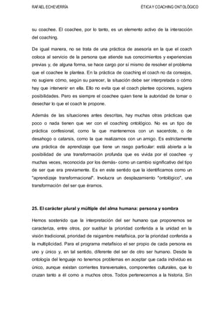 RAFAEL ECHEVERRÍA ÉTICAY COACHING ONTOLÓGICO
su coachee. El coachee, por lo tanto, es un elemento activo de la interacción
del coaching.
De igual manera, no se trata de una práctica de asesoría en la que el coach
coloca al servicio de la persona que atiende sus conocimientos y experiencias
previas y, de alguna forma, se hace cargo por sí mismo de resolver el problema
que el coachee le plantea. En la práctica de coaching el coach no da consejos,
no sugiere cómo, según su parecer, la situación debe ser interpretada o cómo
hay que intervenir en ella. Ello no evita que el coach plantee opciones, sugiera
posibilidades. Pero es siempre el coachee quien tiene la autoridad de tomar o
desechar lo que el coach le propone.
Además de las situaciones antes descritas, hay muchas otras prácticas que
poco o nada tienen que ver con el coaching ontológico. No es un tipo de
práctica confesional, como la que mantenemos con un sacerdote, o de
desahogo o catarsis, como la que realizamos con un amigo. Es estrictamente
una práctica de aprendizaje que tiene un rasgo particular: está abierta a la
posibilidad de una transformación profunda que es vivida por el coachee -y
muchas veces, reconocida por los demás- como un cambio significativo del tipo
de ser que era previamente. Es en este sentido que la identificamos como un
"aprendizaje transformacional". Involucra un desplazamiento "ontológico", una
transformación del ser que éramos.
25. El carácter plural y múltiple del alma humana: persona y sombra
Hemos sostenido que la interpretación del ser humano que proponemos se
caracteriza, entre otros, por sustituir la prioridad conferida a la unidad en la
visión tradicional, prioridad de raigambre metafísica, por la prioridad conferida a
la multiplicidad. Para el programa metafísico el ser propio de cada persona es
uno y único y, en tal sentido, diferente del ser de otro ser humano. Desde la
ontología del lenguaje no tenemos problemas en aceptar que cada individuo es
único, aunque existan corrientes transversales, componentes culturales, que lo
cruzan tanto a él como a muchos otros. Todos pertenecemos a la historia. Sin
 