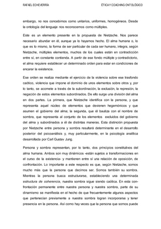 RAFAEL ECHEVERRÍA ÉTICAY COACHING ONTOLÓGICO
embargo, no nos concebimos como unitarios, uniformes, homogéneos. Desde
la ontología del lenguaje nos reconocemos como múltiples.
Este es un elemento presente en la propuesta de Nietzsche. Nos parece
necesario abundar en él, aunque ya lo hayamos hecho. El alma humana o, lo
que es lo mismo, la forma de ser particular de cada ser humano, integra, según
Nietzsche, múltiples elementos, muchos de los cuales están en contradicción
entre sí, en constante contienda. A partir de ese fondo múltiple y contradictorio,
el alma requiere establecer un determinado orden para estar en condiciones de
encarar la existencia.
Ese orden se realiza mediante el ejercicio de la violencia sobre ese trasfondo
caótico, violencia que impone el dominio de unos elementos sobre otros y, por
lo tanto, se acomete a través de la subordinación, la exclusión, la represión, la
negación de estos elementos subordinados. De ello surge una división del alma
en dos partes. La primera, que Nietzsche identifica con la persona, y que
representa aquel núcleo de elementos que devienen hegemónicos y que
asumen el gobierno del alma; la segunda, que él bautiza con el nombre de
sombra, que representa al conjunto de los elementos excluidos del gobierno
del alma y subordinados a él de distintas maneras. Esta distinción propuesta
por Nietzsche entre persona y sombra resultará determinante en el desarrollo
posterior del psicoanálisis y, muy particularmente, en la psicología analítica
desarrollada por Carl Gustav Jung.
Persona y sombra representan, por lo tanto, dos principios constitutivos del
alma humana. Ambos son muy dinámicos -están sujetos a transformaciones en
el curso de la existencia- y mantienen entre sí una relación de oposición, de
confrontación. Lo importante a este respecto es que, según Nietzsche, somos
mucho más que la persona que decimos ser. Somos también su sombra.
Mientras la persona busca estructurarse, estableciendo una determinada
estructura de coherencia, nuestra sombra sigue siendo caótica. En esta con-
frontación permanente entre nuestra persona y nuestra sombra, parte de su
dinamismo se manifiesta en el hecho de que frecuentemente algunos aspectos
que pertenecían previamente a nuestra sombra logran incorporarse y tener
presencia en la persona. Así como hay veces que la persona que somos puede
 