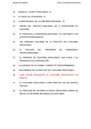 RAFAEL ECHEVERRÍA ÉTICAY COACHING ONTOLÓGICO
30. DESDE EL "CLARO" ONTOLÓGICO 74
31. EL PAPEL DE LA INTUICIÓN 75
32. LA IMPORTANCIA DE LA CONEXIÓN EMOCIONAL 76
33. DISEÑO DEL ESPACIO EMOCIONAL DE LA INTERACCIÓN DE
COACHING
34. EL PODER DE LA POSITIVIDAD EMOCIONAL Y EL RETORNO A LOS
EJESÉTICO-EMOCIONALES
35. LOS ORÍGENES OSCUROS DE LA PRÁCTICA DEL COACHING
ONTOLÓGICO
36. EL FRACASO DEL "PROGRAMA DE APRENDIZAJE
TRANSFORMACIONAL"
37. EL PROCESO DE COACHING ONTOLÓGICO, SUS FASES Y SU
PRESENCIA EN LA INTERACCIÓN
38. LA AUSENCIA DE UN CAMINO "CORRECTO" PREDETERMINADO
39. LOS ERRORES EN LA PRÁCTICA DEL COACHING ONTOLÓGICO
40. ¿QUÉ DEFINE REALMENTE AL COACHING ONTOLÓGICO? UN
DEBATE
41. EL COACHING ONTOLÓGICO COMO PRÁCTICA EN UN ESPACIO
PRIVADO
42. EL PRIVILEGIO DE DEVENIR UN COACH ONTOLÓGICO OBRAS DE
RAFAEL ECHEVERRIA REFERIDAS EN ESTE LIBRO
 