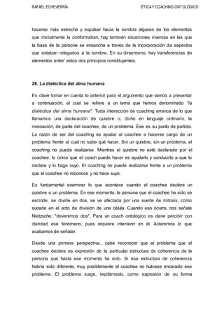 RAFAEL ECHEVERRÍA ÉTICAY COACHING ONTOLÓGICO
hacerse más estrecha y expulsar hacia la sombra algunos de los elementos
que inicialmente la conformaban, hay también situaciones inversas en las que
la base de la persona se ensancha a través de la incorporación de aspectos
que estaban relegados a la sombra. En su dinamismo, hay transferencias de
elementos entre' estos dos principios constituyentes.
26. La dialéctica del alma humana
Es clave tomar en cuenta lo anterior para el argumento que vamos a presentar
a continuación, el cual se refiere a un tema que hemos denominado "la
dialéctica del alma humana". Toda interacción de coaching arranca de lo que
llamamos una declaración de quiebre o, dicho en lenguaje ordinario, la
invocación, de parte del coachee, de un problema. Ése es su punto de partida.
La razón de ser del coaching es ayudar al coachee a hacerse cargo de un
problema frente al cual no sabe qué hacer. Sin un quiebre, sin un problema, el
coaching no puede realizarse. Mientras el quiebre no esté declarado por el
coachee, lo único que el coach puede hacer es ayudarlo y conducirlo a que lo
declare y lo haga suyo. El coaching no puede realizarse frente a un problema
que el coachee no reconoce y no hace suyo.
Es fundamental examinar lo que acontece cuando el coachee declara un
quiebre o un problema. En ese momento, la persona que el coachee ha sido se
escinde, se divide en dos, se ve afectada por una suerte de mitosis, como
sucede en el acto de división de una célula. Cuando eso ocurre, nos señala
Nietzsche, "devenimos dos". Para un coach ontológico es clave percibir con
claridad ese fenómeno, pues requiere intervenir en él. Aclaremos lo que
acabamos de señalar.
Desde una primera perspectiva., cabe reconocer que el problema que el
coachee declara es expresión de la particular estructura de coherencia de la
persona que hasta ese momento ha sido. Si esa estructura de coherencia
habría sido diferente, muy posiblemente el coachee no hubiese encarado ese
problema. El problema surge, repitámoslo, como expresión de su forma
 