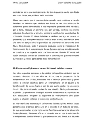 RAFAEL ECHEVERRÍA ÉTICAY COACHING ONTOLÓGICO
particular de ser y, muy particularmente, del tipo de persona que ha sido. Dada
esa forma de ser, ese problema se ha suscitado.
Ahora bien, puesto que el coachee declara aquello como problema, al hacerlo
introduce un elemento que subvierte esa forma de ser, esa estructura de
coherencia que ha caracterizado el tipo de persona que hasta ahora ha sido y,
por lo tanto, introduce un elemento que, por un lado, cuestiona esa misma
estructura de coherencia y, por otro, anticipa la posibilidad de una estructura de
coherencia diferente. El mismo individuo, al declarar que algo es para él un
problema y que no lo puede resolver, se sitúa en un espacio de transición entre
una forma de ser pasada y la posibilidad de una manera de ser distinta en el
futuro. Reiterémoslo, tanto rl problema declarado como la incapacidad de
hacerse cargo de él son expresivos de una forma de ser que simultáneamente
se cuestiona y se proyecta hacia una forma de ser diferente. El trabajo del
coach ontológico consiste en colaborar con el coachee para que este complete
su transición y avance por la senda de su transformación.
27. El coach ontológico como partero del devenir del alma humana
Hay otros aspectos asociados a la práctica del coaching ontológico que es
necesario destacar. Uno de ellos se vincula con la perspectiva de la
transformación. Por un lado, el coachee vive la situación que lo afecta y que lo
induce a solicitar coaching como un estancamiento en el devenir y la
transformación de su ser. Aspira a salir de algo que lo afecta y no sabe cómo
hacerlo. Se siente atrapado, cautivo de esa situación. No logra trascenderla,
superarla. Lo que el coach ontológico acomete es restablecer su capacidad de
fluir, desplazarse, recuperar su capacidad de transformación para poder
superar la situación en la que el coachee se siente atrapado.
Es muy interesante detenerse por un momento en este aspecto. Muchas veces
pensamos que el ser que somos vive en el presente. Y sin duda ello es válido.
Lo que no somos hoy en día, no lo somos. Pero los seres humanos, tal como lo
hemos planteado, vivimos no sólo en el presente, sino en toda la estructura de
la temporalidad. Somos también lo que quisimos ser y no fuimos. Ello es parte
 