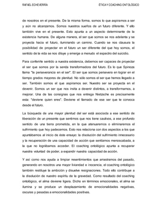 RAFAEL ECHEVERRÍA ÉTICAY COACHING ONTOLÓGICO
de nosotros en el presente. De la misma forma, somos lo que aspiramos a ser
y aún no alcanzamos. Somos nuestros sueños de un futuro diferente. Y ello
también vive en el presente. Esto apunta a un aspecto determinante de la
existencia humana. De alguna manera, el ser que somos se nos adelanta y se
proyecta hacia el futuro, iluminando un camino. Cuando se nos clausura la
posibilidad de proyectar en el futuro un ser diferente del que hoy somos, el
sentido de la vida se nos diluye y emerge a menudo el espectro del suicidio.
Para conferirle sentido a nuestra existencia, debemos ser capaces de proyectar
el ser que somos por la senda transformadora del futuro. Es lo que Spinoza
llama "la perseverancia en el ser". El ser que somos persevera en lograr en el
tiempo grados mayores de plenitud. No sólo somos el ser que hemos llegado a
ser. También somos el que aspiramos ser. Nuestro ser se proyecta en el
devenir. Somos un ser que nos invita a devenir distintos, a transformarnos, a
mejorar. Una de las consignas que nos entrega Nietzsche es precisamente
esta: "deviene quien eres". Deviene el llamado de ese ser que te convoca
desde el futuro.
La búsqueda de una mayor plenitud del ser está asociada a ese sentido de
liberación de un presente que sentimos que nos tiene cautivos, a ese profundo
sentido de una tierra prometida, en la que atenuaremos o eliminaremos el
sufrimiento que hoy padecemos. Esto nos relaciona con dos aspectos a los que
apuntábamos al inicio de éste ensayo: la disolución del sufrimiento innecesario
y la recuperación de una capacidad de acción que sentíamos menoscabada, a
la que no lográbamos acceder. El coaching ontológico apunta a recuperar
nuestra voluntad de poder, a expandir nuestra capacidad de acción.
Y así como nos ayuda a limpiar resentimientos que arrastramos del pasado,
generando en nosotros una mayor liviandad e inocencia, el coaching ontológico
también restituye la ambición y disuelve resignaciones. Todo ello contribuye a
la disolución de nuestro espíritu de la gravedad. Como resultado del coaching
ontológico, el alma deviene ligera. Dicho en términos emocionales, el alma se
ilumina y se produce un desplazamiento de emocionalidades negativas,
oscuras y pesadas a emocionalidades positivas.
 