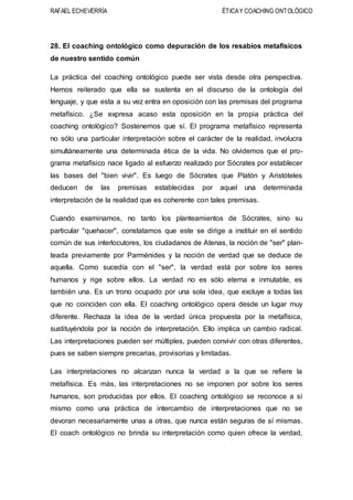 RAFAEL ECHEVERRÍA ÉTICAY COACHING ONTOLÓGICO
28. El coaching ontológico como depuración de los resabios metafísicos
de nuestro sentido común
La práctica del coaching ontológico puede ser vista desde otra perspectiva.
Hemos reiterado que ella se sustenta en el discurso de la ontología del
lenguaje, y que esta a su vez entra en oposición con las premisas del programa
metafísico. ¿Se expresa acaso esta oposición en la propia práctica del
coaching ontológico? Sostenemos que sí. El programa metafísico representa
no sólo una particular interpretación sobre el carácter de la realidad, involucra
simultáneamente una determinada ética de la vida. No olvidemos que el pro-
grama metafísico nace ligado al esfuerzo realizado por Sócrates por establecer
las bases del "bien vivir". Es luego de Sócrates que Platón y Aristóteles
deducen de las premisas establecidas por aquel una determinada
interpretación de la realidad que es coherente con tales premisas.
Cuando examinamos, no tanto los planteamientos de Sócrates, sino su
particular "quehacer", constatamos que este se dirige a instituir en el sentido
común de sus interlocutores, los ciudadanos de Atenas, la noción de "ser" plan-
teada previamente por Parménides y la noción de verdad que se deduce de
aquella. Como sucedía con el "ser", la verdad está por sobre los seres
humanos y rige sobre ellos. La verdad no es sólo eterna e inmutable, es
también una. Es un trono ocupado por una sola idea, que excluye a todas las
que no coinciden con ella. El coaching ontológico opera desde un lugar muy
diferente. Rechaza la idea de la verdad única propuesta por la metafísica,
sustituyéndola por la noción de interpretación. Ello implica un cambio radical.
Las interpretaciones pueden ser múltiples, pueden convivir con otras diferentes,
pues se saben siempre precarias, provisorias y limitadas.
Las interpretaciones no alcanzan nunca la verdad a la que se refiere la
metafísica. Es más, las interpretaciones no se imponen por sobre los seres
humanos, son producidas por ellos. El coaching ontológico se reconoce a sí
mismo como una práctica de intercambio de interpretaciones que no se
devoran necesariamente unas a otras, que nunca están seguras de sí mismas.
El coach ontológico no brinda su interpretación como quien ofrece la verdad,
 